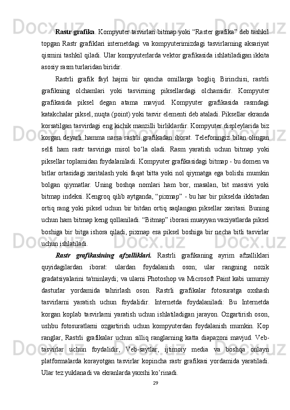 Rastr grafika . Kompyuter tasvirlari bitmap yoki “Raster grafika” deb tashkil
topgan   Rastr   grafiklari   internetdagi   va   kompyuterimizdagi   tasvirlarning   aksariyat
qismini tashkil qiladi. Ular kompyuterlarda vektor grafikasida ishlatiladigan ikkita
asosiy rasm turlaridan biridir. 
Rastrli   grafik   fayl   hajmi   bir   qancha   omillarga   bogliq.   Birinchisi,   rastrli
grafikning   olchamlari   yoki   tasvirning   piksellardagi   olchamidir.   Kompyuter
grafikasida   piksel   degan   atama   mavjud.   Kompyuter   grafikasida   rasmdagi
katakchalar piksel, nuqta (point) yoki tasvir elementi deb ataladi. Piksellar ekranda
korsatilgan tasvirdagi eng kichik manzilli birliklardir. Kompyuter displeylarida biz
korgan   deyarli   hamma   narsa   rastrli   grafikadan   iborat.   Telefoningiz   bilan   olingan
selfi   ham   rastr   tasviriga   misol   bo la   oladi.   Rasm   yaratish   uchun   bitmap   yokiʻ
piksellar toplamidan foydalaniladi. Kompyuter grafikasidagi bitmap - bu domen va
bitlar ortasidagi xaritalash yoki faqat  bitta yoki nol qiymatga ega bolishi mumkin
bolgan   qiymatlar.   Uning   boshqa   nomlari   ham   bor,   masalan,   bit   massivi   yoki
bitmap indeksi. Kengroq qilib aytganda, “pixmap” - bu har bir pikselda ikkitadan
ortiq   rang   yoki   piksel   uchun   bir   bitdan   ortiq   saqlangan   piksellar   xaritasi.   Buning
uchun ham bitmap keng qollaniladi. “Bitmap” iborasi muayyan vaziyatlarda piksel
boshiga bir bitga ishora qiladi, pixmap esa piksel  boshiga bir necha bitli tasvirlar
uchun ishlatiladi.
Rastr   grafikasining   afzalliklari.   Rastrli   grafikaning   ayrim   afzalliklari
quyidagilardan   iborat:   ulardan   foydalanish   oson;   ular   rangning   nozik
gradatsiyalarini ta'minlaydi; va ularni Photoshop va Microsoft Paint kabi umumiy
dasturlar   yordamida   tahrirlash   oson.   Rastrli   grafikalar   fotosuratga   oxshash
tasvirlarni   yaratish   uchun   foydalidir.   Internetda   foydalaniladi:   Bu   Internetda
korgan   koplab   tasvirlarni   yaratish   uchun   ishlatiladigan   jarayon.   Ozgartirish   oson,
ushbu   fotosuratlarni   ozgartirish   uchun   kompyuterdan   foydalanish   mumkin.   Kop
ranglar,   Rastrli   grafikalar   uchun   silliq   ranglarning   katta   diapazoni   mavjud.   Veb-
tasvirlar   uchun   foydalidir,   Veb-saytlar,   ijtimoiy   media   va   boshqa   onlayn
platformalarda  korayotgan   tasvirlar  kopincha   rastr  grafikasi  yordamida  yaratiladi.
Ular tez yuklanadi va ekranlarda yaxshi ko’rinadi. 
29 