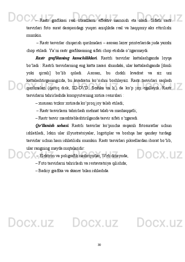 –   Rastr   grafikasi   real   obrazlarni   effektiv   namoish   eta   oladi.   Sifatli   rastr
tasvirlari   foto   surat   darajasidagi   yuqori   aniqlikda   real   va   haqqoniy   aks   ettirilishi
mumkin.
 – Rastr tasvirlar chiqarish qurilmalari – asosan lazer printerlarida juda yaxshi
chop etiladi. Ya’ni rastr grafikasining sifati chop etishda o zgarmaydi.ʻ
Rastr   grafikaning   kamchiliklari.   Rastrli   tasvirlar   kattalashganda   loyqa
bo ladi : Rastrli tasvirlarning eng katta zarari shundaki, ular kattalashganda [donli	
ʻ
yoki   qirrali]   bo lib   qoladi.   Asosan,   bu   chekli   kvadrat   va   siz   uni	
ʻ
kattalashtirganingizda,   bu   kvadratni   ko rishni   boshlaysiz.   Rastr   tasvirlari   saqlash	
ʻ
qurilmalari   (qattiq   disk,   SD-DVD,   fleshka   va   h.)   da   ko p   joy   egallaydi.   Rastr	
ʻ
tasvirlarni tahrirlashda kompyuterning xotira resurslari :
– xususan tezkor xotirada ko proq joy talab etiladi;	
ʻ
 – Rastr tasvirlarni tahrirlash mehnat talab va mashaqqatli; 
– Rastr tasvir masshtablashtirilganda tasvir sifati o zgaradi.	
ʻ
Qo llanish   sohasi.	
ʻ   Rastrli   tasvirlar   ko pincha   raqamli   fotosuratlar   uchun	ʻ
ishlatiladi,   lekin   ular   illyustratsiyalar,   logotiplar   va   boshqa   har   qanday   turdagi
tasvirlar uchun ham ishlatilishi mumkin. Rastr tasvirlari piksellardan iborat bo lib,	
ʻ
ular rangning mayda nuqtalaridir:
 – Elektron va poligrafik nashriyotlar, Web dizaynda; 
– Foto tasvirlarni tahrirlash va restavratsiya qilishda; 
– Badiiy grafika va skaner bilan ishlashda.
30 
