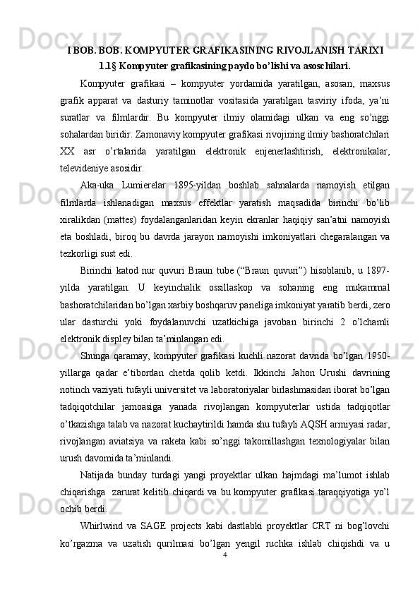 I BOB. BOB. KOMPYUTER GRAFIKASINING RIVOJLANISH TARIXI
1.1 §  Kompyuter grafikasining paydo bo’lishi va asoschilari.
Kompyuter   grafikasi   –   kompyuter   yordamida   yaratilgan,   asosan,   maxsus
grafik   apparat   va   dasturiy   taminotlar   vositasida   yaratilgan   tasviriy   ifoda,   ya’ni
suratlar   va   filmlardir.   Bu   kompyuter   ilmiy   olamidagi   ulkan   va   eng   so’nggi
sohalardan biridir. Zamonaviy kompyuter grafikasi rivojining ilmiy bashoratchilari
XX   asr   o’rtalarida   yaratilgan   elektronik   enjenerlashtirish,   elektronikalar,
televideniye asosidir. 
Aka-uka   Lumierelar   1895-yildan   boshlab   sahnalarda   namoyish   etilgan
filmlarda   ishlanadigan   maxsus   effektlar   yaratish   maqsadida   birinchi   bo’lib
xiralikdan   (mattes)   foydalanganlaridan   keyin   ekranlar   haqiqiy   san’atni   namoyish
eta   boshladi,   biroq   bu   davrda   jarayon   namoyishi   imkoniyatlari   chegaralangan   va
tezkorligi sust edi. 
Birinchi   katod   nur   quvuri   Braun   tube   (“Braun   quvuri”)   hisoblanib,   u   1897-
yilda   yaratilgan.   U   keyinchalik   ossillaskop   va   sohaning   eng   mukammal
bashoratchilaridan bo’lgan xarbiy boshqaruv paneliga imkoniyat yaratib berdi, zero
ular   dasturchi   yoki   foydalanuvchi   uzatkichiga   javoban   birinchi   2   o’lchamli
elektronik displey bilan ta’minlangan edi.
Shunga   qaramay,   kompyuter   grafikasi   kuchli   nazorat   davrida   bo’lgan   1950-
yillarga   qadar   e’tibordan   chetda   qolib   ketdi.   Ikkinchi   Jahon   Urushi   davrining
notinch vaziyati tufayli universitet va laboratoriyalar birlashmasidan iborat bo’lgan
tadqiqotchilar   jamoasiga   yanada   rivojlangan   kompyuterlar   ustida   tadqiqotlar
o’tkazishga talab va nazorat kuchaytirildi hamda shu tufayli AQSH armiyasi radar,
rivojlangan   aviatsiya   va   raketa   kabi   so’nggi   takomillashgan   texnologiyalar   bilan
urush davomida ta’minlandi.
Natijada   bunday   turdagi   yangi   proyektlar   ulkan   hajmdagi   ma’lumot   ishlab
chiqarishga   zarurat  kelitib chiqardi  va  bu kompyuter  grafikasi  taraqqiyotiga yo’l
ochib berdi.
Whirlwind   va   SAGE   projects   kabi   dastlabki   proyektlar   CRT   ni   bog’lovchi
ko’rgazma   va   uzatish   qurilmasi   bo’lgan   yengil   ruchka   ishlab   chiqishdi   va   u
4 