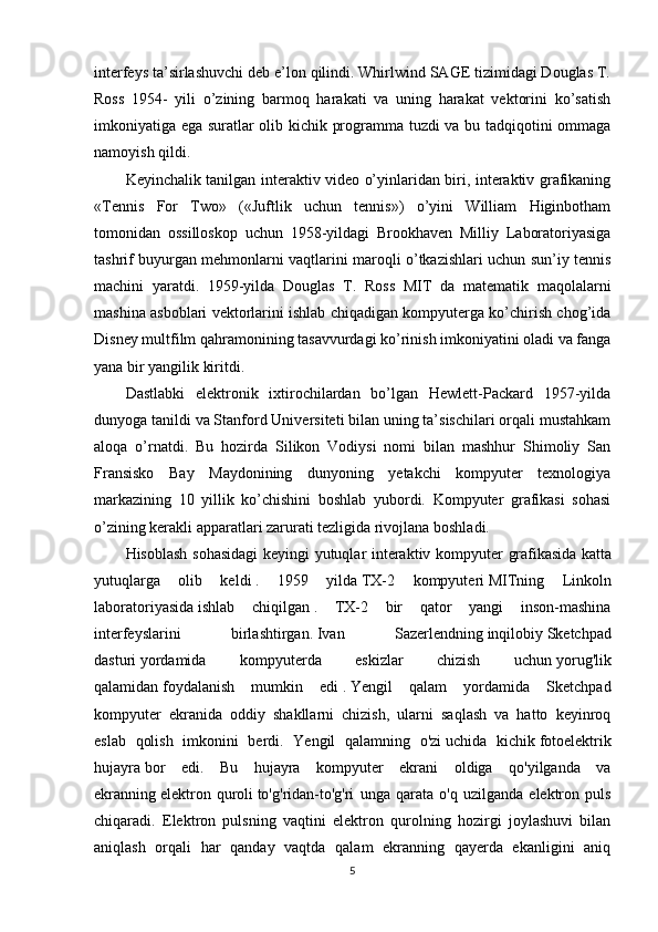 interfeys ta’sirlashuvchi deb e’lon qilindi. Whirlwind SAGE tizimidagi Douglas T.
Ross   1954-   yili   o’zining   barmoq   harakati   va   uning   harakat   vektorini   ko’satish
imkoniyatiga ega suratlar olib kichik programma tuzdi va bu tadqiqotini ommaga
namoyish qildi.
Keyinchalik tanilgan interaktiv video o’yinlaridan biri, interaktiv grafikaning
«Tennis   For   Two»   («Juftlik   uchun   tennis»)   o’yini   William   Higinbotham
tomonidan   ossilloskop   uchun   1958-yildagi   Brookhaven   Milliy   Laboratoriyasiga
tashrif buyurgan mehmonlarni vaqtlarini maroqli o’tkazishlari uchun sun’iy tennis
machini   yaratdi.   1959-yilda   Douglas   T.   Ross   MIT   da   matematik   maqolalarni
mashina asboblari vektorlarini ishlab chiqadigan kompyuterga ko’chirish chog’ida
Disney multfilm qahramonining tasavvurdagi ko’rinish imkoniyatini oladi va fanga
yana bir yangilik kiritdi.
Dastlabki   elektronik   ixtirochilardan   bo’lgan   Hewlett-Packard   1957-yilda
dunyoga tanildi va Stanford Universiteti bilan uning ta’sischilari orqali mustahkam
aloqa   o’rnatdi.   Bu   hozirda   Silikon   Vodiysi   nomi   bilan   mashhur   Shimoliy   San
Fransisko   Bay   Maydonining   dunyoning   yetakchi   kompyuter   texnologiya
markazining   10   yillik   ko’chishini   boshlab   yubordi.   Kompyuter   grafikasi   sohasi
o’zining kerakli apparatlari zarurati tezligida rivojlana boshladi.
Hisoblash sohasidagi  keyingi yutuqlar interaktiv kompyuter grafikasida   katta
yutuqlarga   olib   keldi   .   1959   yilda   TX-2   kompyuteri   MITning   Linkoln
laboratoriyasida   ishlab   chiqilgan   .   TX-2   bir   qator   yangi   inson-mashina
interfeyslarini   birlashtirgan.   Ivan   Sazerlendning   inqilobiy   Sketchpad
dasturi   yordamida   kompyuterda   eskizlar   chizish   uchun   yorug'lik
qalamidan   foydalanish   mumkin   edi   .   Yengil   qalam   yordamida   Sketchpad
kompyuter   ekranida   oddiy   shakllarni   chizish,   ularni   saqlash   va   hatto   keyinroq
eslab   qolish   imkonini   berdi.   Yengil   qalamning   o'zi   uchida   kichik   fotoelektrik
hujayra   bor   edi.   Bu   hujayra   kompyuter   ekrani   oldiga   qo'yilganda   va
ekranning   elektron   quroli   to'g'ridan-to'g'ri   unga   qarata   o'q   uzilganda   elektron   puls
chiqaradi.   Elektron   pulsning   vaqtini   elektron   qurolning   hozirgi   joylashuvi   bilan
aniqlash   orqali   har   qanday   vaqtda   qalam   ekranning   qayerda   ekanligini   aniq
5 