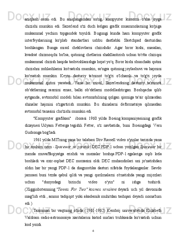 aniqlash   oson   edi.   Bu   aniqlangandan   so'ng,   kompyuter   kursorni   o'sha   joyga
chizishi   mumkin   edi.   Sazerlend   o'zi   duch   kelgan   grafik   muammolarning   ko'piga
mukammal   yechim   topgandek   tuyuldi.   Bugungi   kunda   ham   kompyuter   grafik
interfeyslarining   ko'plab   standartlari   ushbu   dastlabki   Sketchpad   dasturidan
boshlangan.   Bunga   misol   cheklovlarni   chizishdir.   Agar   biror   kishi,   masalan,
kvadrat chizmoqchi bo'lsa, qutining chetlarini  shakllantirish uchun to'rtta chiziqni
mukammal chizish haqida tashvishlanishga hojat yo'q. Biror kishi shunchaki qutini
chizishni xohlashlarini ko'rsatishi mumkin, so'ngra qutining joylashuvi va hajmini
ko'rsatish   mumkin.   Keyin   dasturiy   ta'minot   to'g'ri   o'lchamli   va   to'g'ri   joyda
mukammal   qutini   yaratadi.   Yana   bir   misol,   Sazerlendning   dasturiy   ta'minoti
ob'ektlarning   rasmini   emas,   balki   ob'ektlarni   modellashtirgan.   Boshqacha   qilib
aytganda,   avtomobil   modeli   bilan   avtomobilning   qolgan   qismiga   ta'sir   qilmasdan
shinalar   hajmini   o'zgartirish   mumkin.   Bu   shinalarni   deformatsiya   qilmasdan
avtomobil tanasini cho'zishi mumkin edi.
"Kompyuter   grafikasi"     iborasi   1960   yilda   Boeing   kompaniyasining   grafik
dizayneri   Uilyam   Fetterga   tegishli.   Fetter,   o'z   navbatida,   buni   Boeingdagi   Vern
Gudsonga bog'ladi.
1961 yilda MITning yana bir talabasi   Stiv Rassell   video o'yinlar   tarixida yana
bir   muhim   nom   -   Spacewar   ni   yaratdi!   DEC   PDP-1   uchun   yozilgan   Spacewar   bir
zumda   muvaffaqiyatga   erishdi   va   nusxalar   boshqa   PDP-1   egalariga   oqib   kela
boshladi   va   oxir-oqibat   DEC   nusxasini   oldi.   DEC   muhandislari   uni   jo'natishdan
oldin   har   bir   yangi   PDP-1   da   diagnostika   dasturi   sifatida   foydalanganlar.   Savdo
jamoasi   buni   tezda   qabul   qildi   va   yangi   qurilmalarni   o'rnatishda   yangi   mijozlari
uchun   "dunyodagi   birinchi   video   o'yin"   ni   ishga   tushirdi.
(Xigginbotemning   "Tennis   For   Two"   kosmos   urushini   deyarli   uch   yil   davomida
mag'lub etdi   , ammo tadqiqot yoki akademik muhitdan tashqari  deyarli noma'lum
edi.)
Taxminan   bir   vaqtning   o'zida   (1961-1962)   Kembrij   universitetida   Elizabeth
Valdram   radio-astronomiya   xaritalarini   katod   nurlari   trubkasida   ko'rsatish   uchun
kod yozdi.
6 