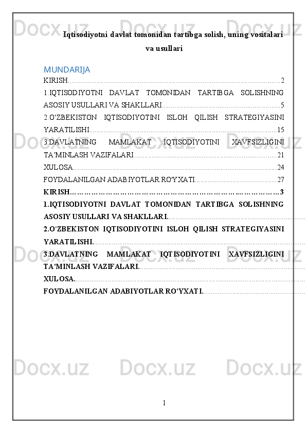 Iqtisodiyotni davlat tomonidan tartibga solish, uning vositalari
va usullari
MUNDARIJA
KIRISH. ..................................................................................................................... 2
1.IQTISODIYOTNI   DAVLAT   TOMONIDAN   TARTIBGA   SOLISHNING
ASOSIY USULLARI VA SHAKLLARI. ................................................................ 5
2.O‘ZBEKISTON   IQTISODIYOTINI   ISLOH   QILISH   STRATEGIYASINI
YARATILISHI. ....................................................................................................... 15
3.DAVLATNING   MAMLAKAT   IQTISODIYOTINI   XAVFSIZLIGINI
TA’MINLASH VAZIFALARI. .............................................................................. 21
XULOSA. ................................................................................................................ 24
FOYDALANILGAN ADABIYOTLAR RO'YXATI. ............................................ 27
KIRISH…………………………………………………………… . ………………3
1.IQTISODIYOTNI   DAVLAT   TOMONIDAN   TARTIBGA   SOLISHNING
ASOSIY USULLARI VA SHAKLLARI. ..............................................................................
2.O ‘ ZBEKISTON   IQTISODIYOTINI   ISLOH   QILISH   STRATEGIYASINI
YARATILISHI. .....................................................................................................................
3.DAVLATNING   MAMLAKAT   IQTISODIYOTINI   XAVFSIZLIGINI
TA’MINLASH VAZIFALARI. ............................................................................................
XULOSA. ...............................................................................................................................
FOYDALANILGAN ADABIYOTLAR RO'YXATI. ........................................................
1 