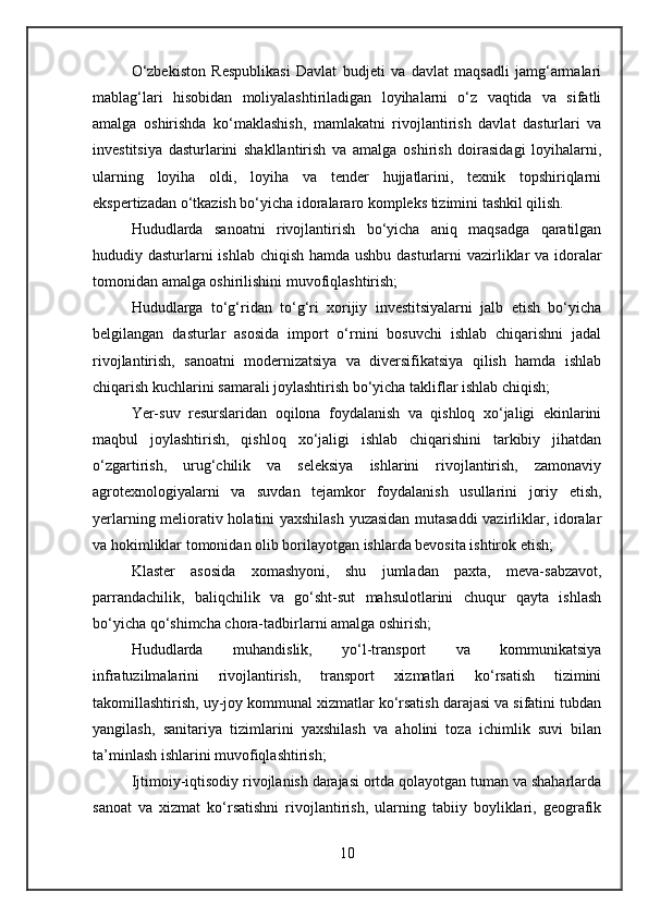 O‘zbekiston   Respublikasi   Davlat   budjeti   va   davlat   maqsadli   jamg‘armalari
mablag‘lari   hisobidan   moliyalashtiriladigan   loyihalarni   o‘z   vaqtida   va   sifatli
amalga   oshirishda   ko‘maklashish ,   mamlakatni   rivojlantirish   davlat   dasturlari   va
investitsiya   dasturlarini   shakllantirish   va   amalga   oshirish   doirasidagi   loyihalarni,
ularning   loyiha   oldi,   loyiha   va   tender   hujjatlarini,   texnik   topshiriqlarni
ekspertizadan o‘tkazish bo‘yicha idoralararo kompleks tizimini tashkil qilish.
Hududlarda   sanoatni   rivojlantirish   bo‘yicha   aniq   maqsadga   qaratilgan
hududiy dasturlarni  ishlab chiqish hamda ushbu dasturlarni vazirliklar  va idoralar
tomonidan amalga oshirilishini muvofiqlashtirish;
Hududlarga   to‘g‘ridan   to‘g‘ri   xorijiy   investitsiyalarni   jalb   etish   bo‘yicha
belgilangan   dasturlar   asosida   import   o‘rnini   bosuvchi   ishlab   chiqarishni   jadal
rivojlantirish,   sanoatni   modernizatsiya   va   diversifikatsiya   qilish   hamda   ishlab
chiqarish kuchlarini samarali joylashtirish bo‘yicha takliflar ishlab chiqish;
Yer-suv   resurslaridan   oqilona   foydalanish   va   qishloq   xo‘jaligi   ekinlarini
maqbul   joylashtirish,   qishloq   xo‘jaligi   ishlab   chiqarishini   tarkibiy   jihatdan
o‘zgartirish,   urug‘chilik   va   seleksiya   ishlarini   rivojlantirish,   zamonaviy
agrotexnologiyalarni   va   suvdan   tejamkor   foydalanish   usullarini   joriy   etish,
yerlarning meliorativ holatini yaxshilash yuzasidan mutasaddi vazirliklar, idoralar
va hokimliklar tomonidan olib borilayotgan ishlarda bevosita ishtirok etish;
Klaster   asosida   xomashyoni,   shu   jumladan   paxta,   meva-sabzavot,
parrandachilik,   baliqchilik   va   go‘sht-sut   mahsulotlarini   chuqur   qayta   ishlash
bo‘yicha qo‘shimcha chora-tadbirlarni amalga oshirish;
Hududlarda   muhandislik,   yo‘l-transport   va   kommunikatsiya
infratuzilmalarini   rivojlantirish,   transport   xizmatlari   ko‘rsatish   tizimini
takomillashtirish, uy-joy kommunal xizmatlar ko‘rsatish darajasi va sifatini tubdan
yangilash,   sanitariya   tizimlarini   yaxshilash   va   aholini   toza   ichimlik   suvi   bilan
ta’minlash ishlarini muvofiqlashtirish;
Ijtimoiy-iqtisodiy rivojlanish darajasi ortda qolayotgan tuman va shaharlarda
sanoat   va   xizmat   ko‘rsatishni   rivojlantirish,   ularning   tabiiy   boyliklari,   geografik
10 