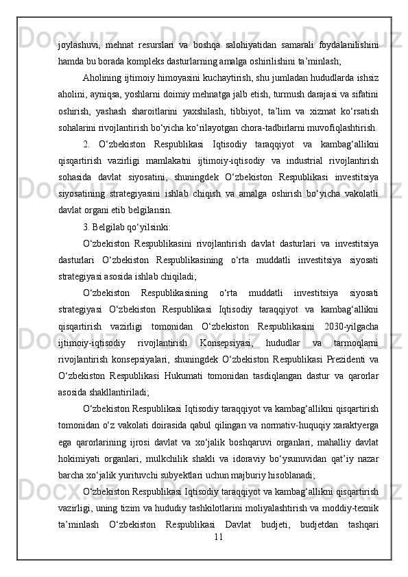 joylashuvi,   mehnat   resurslari   va   boshqa   salohiyatidan   samarali   foydalanilishini
hamda bu borada kompleks dasturlarning amalga oshirilishini ta’minlash;
Aholining ijtimoiy himoyasini kuchaytirish, shu jumladan hududlarda ishsiz
aholini, ayniqsa, yoshlarni doimiy mehnatga jalb etish, turmush darajasi va sifatini
oshirish,   yashash   sharoitlarini   yaxshilash,   tibbiyot,   ta’lim   va   xizmat   ko‘rsatish
sohalarini rivojlantirish bo‘yicha ko‘rilayotgan chora-tadbirlarni muvofiqlashtirish.
2.   O‘zbekiston   Respublikasi   Iqtisodiy   taraqqiyot   va   kambag‘allikni
qisqartirish   vazirligi   mamlakatni   ijtimoiy-iqtisodiy   va   industrial   rivojlantirish
sohasida   davlat   siyosatini,   shuningdek   O‘zbekiston   Respublikasi   investitsiya
siyosatining   strategiyasini   ishlab   chiqish   va   amalga   oshirish   bo‘yicha   vakolatli
davlat organi etib belgilansin .
3. Belgilab qo‘yilsinki:
O‘zbekiston   Respublikasini   rivojlantirish   davlat   dasturlari   va   investitsiya
dasturlari   O‘zbekiston   Respublikasining   o‘rta   muddatli   investitsiya   siyosati
strategiyasi asosida ishlab chiqiladi;
O‘zbekiston   Respublikasining   o‘rta   muddatli   investitsiya   siyosati
strategiyasi   O‘zbekiston   Respublikasi   Iqtisodiy   taraqqiyot   va   kambag‘allikni
qisqartirish   vazirligi   tomonidan   O‘zbekiston   Respublikasini   2030-yilgacha
ijtimoiy-iqtisodiy   rivojlantirish   Konsepsiyasi,   hududlar   va   tarmoqlarni
rivojlantirish   konsepsiyalari,   shuningdek   O‘zbekiston   Respublikasi   Prezidenti   va
O‘zbekiston   Respublikasi   Hukumati   tomonidan   tasdiqlangan   dastur   va   qarorlar
asosida shakllantiriladi;
O‘zbekiston Respublikasi Iqtisodiy taraqqiyot va kambag‘allikni qisqartirish
tomonidan o‘z vakolati doirasida qabul qilingan va normativ-huquqiy xaraktyerga
ega   qarorlarining   ijrosi   davlat   va   xo‘jalik   boshqaruvi   organlari,   mahalliy   davlat
hokimiyati   organlari,   mulkchilik   shakli   va   idoraviy   bo‘ysunuvidan   qat’iy   nazar
barcha xo‘jalik yurituvchi subyektlari uchun majburiy hisoblanadi;
O‘zbekiston Respublikasi Iqtisodiy taraqqiyot va kambag‘allikni qisqartirish
vazirligi, uning tizim va hududiy tashkilotlarini moliyalashtirish va moddiy-texnik
ta’minlash   O‘zbekiston   Respublikasi   Davlat   budjeti,   budjetdan   tashqari
11 