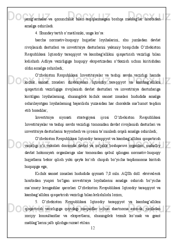 jamg‘armalar   va   qonunchilik   bilan   taqiqlanmagan   boshqa   mablag‘lar   hisobidan
amalga oshiriladi.
4. Shunday tartib o‘rnatilsinki, unga ko‘ra:
barcha   normativ-huquqiy   hujjatlar   loyihalarini,   shu   jumladan   davlat
rivojlanish   dasturlari   va   investitsiya   dasturlarini   yakuniy   bosqichda   O‘zbekiston
Respublikasi   Iqtisodiy   taraqqiyot   va   kambag‘allikni   qisqartirish   vazirligi   bilan
kelishish   Adliya   vazirligiga   huquqiy   ekspertizadan   o‘tkazish   uchun   kiritishdan
oldin amalga oshiriladi;
O‘zbekiston   Respublikasi   Investitsiyalar   va   tashqi   savdo   vazirligi   hamda
kichik   sanoat   zonalari   direksiyalari   Iqtisodiy   taraqqiyot   va   kambag‘allikni
qisqartirish   vazirligiga   rivojlanish   davlat   dasturlari   va   investitsiya   dasturlariga
kiritilgan   loyihalarning,   shuningdek   kichik   sanoat   zonalari   hududida   amalga
oshirilayotgan   loyihalarning   bajarilishi   yuzasidan   har   chorakda   ma’lumot   taqdim
etib boradilar;
Investitsiya   siyosati   strategiyasi   ijrosi   O‘zbekiston   Respublikasi
Investitsiyalar  va tashqi  savdo vazirligi tomonidan davlat rivojlanish dasturlari va
investitsiya dasturlarini tayyorlash va ijrosini ta’minlash orqali amalga oshiriladi;
O‘zbekiston Respublikasi Iqtisodiy taraqqiyot va kambag‘allikni qisqartirish
vazirligi   o‘z   vakolati   doirasida   davlat   va   xo‘jalik   boshqaruvi   organlari,   mahalliy
davlat   hokimiyati   organlariga   ular   tomonidan   qabul   qilingan   normativ-huquqiy
hujjatlarni   bekor   qilish   yoki   qayta   ko‘rib   chiqish   bo‘yicha   taqdimnoma   kiritish
huquqiga ega;
Kichik   sanoat   zonalari   hududida   qiymati   7,0   mln.   AQSh   doll.   ekvivalenti
hisobidan   yuqori   bo‘lgan   investitsiya   loyihalarini   amalga   oshirish   bo‘yicha
ma’muriy   kengashlar   qarorlari   O‘zbekiston   Respublikasi   Iqtisodiy   taraqqiyot   va
kambag‘allikni qisqartirish vazirligi bilan kelishilishi lozim;
5.   O‘zbekiston   Respublikasi   Iqtisodiy   taraqqiyot   va   kambag‘allikni
qisqartirish   vazirligiga   quyidagi   maqsadlar   uchun   shartnoma   asosida,   jumladan
xorijiy   konsultantlar   va   ekspertlarni,   shuningdek   texnik   ko‘mak   va   grant
mablag‘larini jalb qilishga ruxsat etilsin:
12