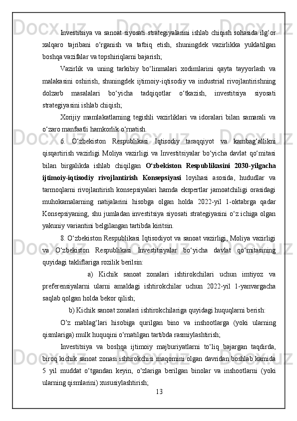 Investitsiya  va sanoat  siyosati  strategiyalarini  ishlab chiqish sohasida ilg‘or
xalqaro   tajribani   o‘rganish   va   tatbiq   etish,   shuningdek   vazirlikka   yuklatilgan
boshqa vazifalar va topshiriqlarni bajarish;
Vazirlik   va   uning   tarkibiy   bo‘linmalari   xodimlarini   qayta   tayyorlash   va
malakasini   oshirish,   shuningdek   ijtimoiy-iqtisodiy   va   industrial   rivojlantirishning
dolzarb   masalalari   bo‘yicha   tadqiqotlar   o‘tkazish,   investitsiya   siyosati
strategiyasini ishlab chiqish;
Xorijiy   mamlakatlarning   tegishli   vazirliklari   va   idoralari   bilan   samarali   va
o‘zaro manfaatli hamkorlik o‘rnatish.
6.   O‘zbekiston   Respublikasi   Iqtisodiy   taraqqiyot   va   kambag‘allikni
qisqartirish   vazirligi   Moliya   vazirligi   va   Investitsiyalar   bo‘yicha   davlat   qo‘mitasi
bilan   birgalikda   ishlab   chiqilgan   O‘zbekiston   Respublikasini   2030-yilgacha
ijtimoiy-iqtisodiy   rivojlantirish   Konsepsiyasi   loyihasi   asosida,   hududlar   va
tarmoqlarni   rivojlantirish   konsepsiyalari   hamda   ekspertlar   jamoatchiligi   orasidagi
muhokamalarning   natijalarini   hisobga   olgan   holda   2022-yil   1-oktabrga   qadar
Konsepsiyaning, shu jumladan investitsiya siyosati strategiyasini  o‘z ichiga olgan
yakuniy variantini belgilangan tartibda kiritsin.
8. O‘zbekiston Respublikasi Iqtisodiyot va sanoat vazirligi, Moliya vazirligi
va   O‘zbekiston   Respublikasi   Investitsiyalar   bo‘yicha   davlat   qo‘mitasining
quyidagi takliflariga rozilik berilsin:
          a)   Kichik   sanoat   zonalari   ishtirokchilari   uchun   imtiyoz   va
preferensiyalarni   ularni   amaldagi   ishtirokchilar   uchun   2022-yil   1-yanvargacha
saqlab qolgan holda bekor qilish;
     b) Kichik sanoat zonalari ishtirokchilariga quyidagi huquqlarni berish:
O’z   mablag‘lari   hisobiga   qurilgan   bino   va   inshootlarga   (yoki   ularning
qismlariga) mulk huquqini o‘rnatilgan tartibda rasmiylashtirish;
Investitsiya   va   boshqa   ijtimoiy   majburiyatlarni   to‘liq   bajargan   taqdirda,
biroq kichik sanoat zonasi ishtirokchisi maqomini olgan davridan boshlab kamida
5   yil   muddat   o‘tgandan   keyin,   o‘zlariga   berilgan   binolar   va   inshootlarni   (yoki
ularning qismlarini) xususiylashtirish;
13 