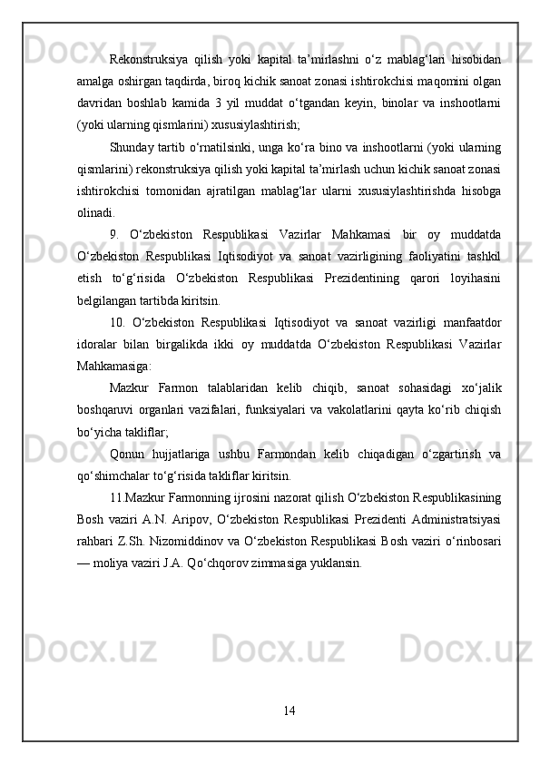 Rekonstruksiya   qilish   yoki   kapital   ta’mirlashni   o‘z   mablag‘lari   hisobidan
amalga oshirgan taqdirda, biroq kichik sanoat zonasi ishtirokchisi maqomini olgan
davridan   boshlab   kamida   3   yil   muddat   o‘tgandan   keyin,   binolar   va   inshootlarni
(yoki ularning qismlarini) xususiylashtirish;
Shunday tartib o‘rnatilsinki, unga ko‘ra bino va inshootlarni (yoki ularning
qismlarini) rekonstruksiya qilish yoki kapital ta’mirlash uchun kichik sanoat zonasi
ishtirokchisi   tomonidan   ajratilgan   mablag‘lar   ularni   xususiylashtirishda   hisobga
olinadi.
9.   O‘zbekiston   Respublikasi   Vazirlar   Mahkamasi   bir   oy   muddatda
O‘zbekiston   Respublikasi   Iqtisodiyot   va   sanoat   vazirligining   faoliyatini   tashkil
etish   to‘g‘risida   O‘zbekiston   Respublikasi   Prezidentining   qarori   loyihasini
belgilangan tartibda kiritsin.
10.   O‘zbekiston   Respublikasi   Iqtisodiyot   va   sanoat   vazirligi   manfaatdor
idoralar   bilan   birgalikda   ikki   oy   muddatda   O‘zbekiston   Respublikasi   Vazirlar
Mahkamasiga:
Mazkur   Farmon   talablaridan   kelib   chiqib,   sanoat   sohasidagi   xo‘jalik
boshqaruvi   organlari   vazifalari,   funksiyalari   va   vakolatlarini   qayta   ko‘rib   chiqish
bo‘yicha takliflar;
Qonun   hujjatlariga   ushbu   Farmondan   kelib   chiqadigan   o‘zgartirish   va
qo‘shimchalar to‘g‘risida takliflar kiritsin.
11.Mazkur Farmonning ijrosini nazorat qilish O‘zbekiston Respublikasining
Bosh   vaziri   A.N.   Aripov,   O‘zbekiston   Respublikasi   Prezidenti   Administratsiyasi
rahbari   Z.Sh.   Nizomiddinov   va   O‘zbekiston   Respublikasi   Bosh   vaziri   o‘rinbosari
— moliya vaziri J.A. Qo‘chqorov zimmasiga yuklansin.
14