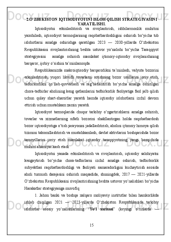 2.O ‘ ZBEKISTON IQTISODIYOTINI ISLOH QILISH STRATEGIYASINI
YARATILISHI.
Iqtisodiyotni   erkinlashtirish   va   rivojlantirish,   ishbilarmonlik   muhitini
yaxshilash,   iqtisodiyot   tarmoqlarining   raqobatbardoshligini   oshirish   bo‘yicha   tub
islohotlarni   amalga   oshirishga   qaratilgan   2023   —   2030-yillarda   O‘zbekiston
Respublikasini   rivojlantirishning   beshta   ustuvor   yo‘nalishi   bo‘yicha   Taraqqiyot
strategiyasini     amalga   oshirish   mamlakat   ijtimoiy-iqtisodiy   rivojlanishining
barqaror, ijobiy o‘sishini ta’minlamoqda.
Respublikamizda   makroiqtisodiy   barqarorlikni   ta’minlash,   valyuta   bozorini
erkinlashtirish,   yuqori   likvidli   tovarlarni   sotishning   bozor   usullarini   joriy   etish,
tadbirkorlikni   qo‘llab-quvvatlash   va   rag‘batlantirish   bo‘yicha   amalga   oshirilgan
chora-tadbirlar aholining keng qatlamlarini tadbirkorlik faoliyatiga faol jalb qilish
uchun   qulay   shart-sharoitlar   yaratdi   hamda   iqtisodiy   islohotlarni   izchil   davom
ettirish uchun mustahkam zamin yaratdi.
Iqtisodiyot   tarmoqlarida   chuqur   tarkibiy   o‘zgartirishlarni   amalga   oshirish,
tovarlar   va   xizmatlarning   sifatli   bozorini   shakllantirgan   holda   raqobatbardosh
bozor iqtisodiyotiga o‘tish jarayonini jadallashtirish, aholini ijtimoiy himoya qilish
tizimini takomillashtirish va mustahkamlash, davlat aktivlarini boshqarishda bozor
tamoyillarini   joriy   etish   mamlakat   iqtisodiy   taraqqiyotining   yangi   bosqichida
muhim ahamiyat kasb etadi.
Iqtisodiyotni   yanada   erkinlashtirish   va   rivojlantirish,   iqtisodiy   salohiyatni
kengaytirish   bo‘yicha   chora-tadbirlarni   izchil   amalga   oshirish,   tadbirkorlik
subyektlari   raqobatbardoshligi   va   faoliyati   samaradorligini   kuchaytirish   asosida
aholi   turmush   darajasini   oshirish   maqsadida,   shuningdek,   2017   —   2021-yillarda
O‘zbekiston Respublikasini rivojlantirishning beshta ustuvor yo‘nalishlari bo‘yicha
Harakatlar strategiyasiga muvofiq:
1.   Jahon   banki   va   boshqa   xalqaro   moliyaviy   institutlar   bilan   hamkorlikda
ishlab   chiqilgan   2021   —   2023-yillarda   O‘zbekiston   Respublikasida   tarkibiy
islohotlar   asosiy   yo‘nalishlarining   “ Yo‘l   xaritasi ”   (keyingi   o‘rinlarda   —
15