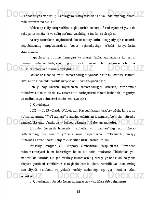 “Islohotlar yo‘l xaritasi”) 1-ilovaga muvofiq tasdiqlansin va unda quyidagi chora-
tadbirlar nazarda tutilsin:
Makroiqtisodiy barqarorlikni saqlab turish, samarali fiskal siyosatni yuritish,
soliqqa tortish tizimi va soliq ma’muriyatchiligini tubdan isloh qilish;
Asosiy resurslarni taqsimlashda bozor tamoyillarini keng joriy qilish asosida
respublikaning   raqobatbardosh   bozor   iqtisodiyotiga   o‘tishi   jarayonlarini
tezlashtirish;
Fuqarolarning   ijtimoiy   himoyasi   va   ularga   davlat   xizmatlarini   ko‘rsatish
tizimini mustahkamlash, aholining ijtimoiy ko‘makka muhtoj qatlamlarini himoya
qilish hajmlari va turlarini ko‘paytirish;
Davlat   boshqaruvi   tizimi   samaradorligini   yanada   oshirish,   xususiy   sektorni
rivojlantirish va tadbirkorlik subyektlarini qo‘llab-quvvatlash;
Tabiiy   boyliklardan   foydalanish   samaradorligini   oshirish,   atrof-muhit
muhofazasini ta’minlash, suv resurslarini boshqarishni takomillashtirish, irrigatsiya
va melioratsiya tizimlarini modernizatsiya qilish.
2. Quyidagilar:
2021 — 2023-yillarda O‘zbekiston Respublikasida tarkibiy islohotlar asosiy
yo‘nalishlarining “Yo‘l xaritasi”ni amalga oshirishni ta’minlash bo‘yicha Iqtisodiy
kengash (keyingi o‘rinlarda — Iqtisodiy kengash) 2-ilovaga muvofiq;
Iqtisodiy   kengash   huzurida   “Islohotlar   yo‘l   xaritasi”dagi   aniq   chora-
tadbirlarning   eng   muhim   yo‘nalishlarini   ekspertizadan   o‘tkazuvchi,   xorijiy
mutaxassislardan iborat Xalqaro ekspertlar guruhi tashkil etilsin.
Iqtisodiy   kengash   (A.   Aripov)   O‘zbekiston   Respublikasi   Prezidenti
Administratsiyasi   bilan   kelishilgan   holda   bir   hafta   muddatda   “Islohotlar   yo‘l
i
xaritasi”da   nazarda   tutilgan   tarkibiy   islohotlarning   asosiy   yo‘nalishlari   bo‘yicha
ekspert   guruhlari   tarkiblarini   tasdiqlasin   hamda   ularni   vazirlik   va   idoralarning
mas’uliyatli,   istiqbolli   va   yuksak   kasbiy   mahoratga   ega   yosh   kadrlar   bilan
to‘ldirsin.
3. Quyidagilar Iqtisodiy kengashning asosiy vazifalari etib belgilansin:
16 