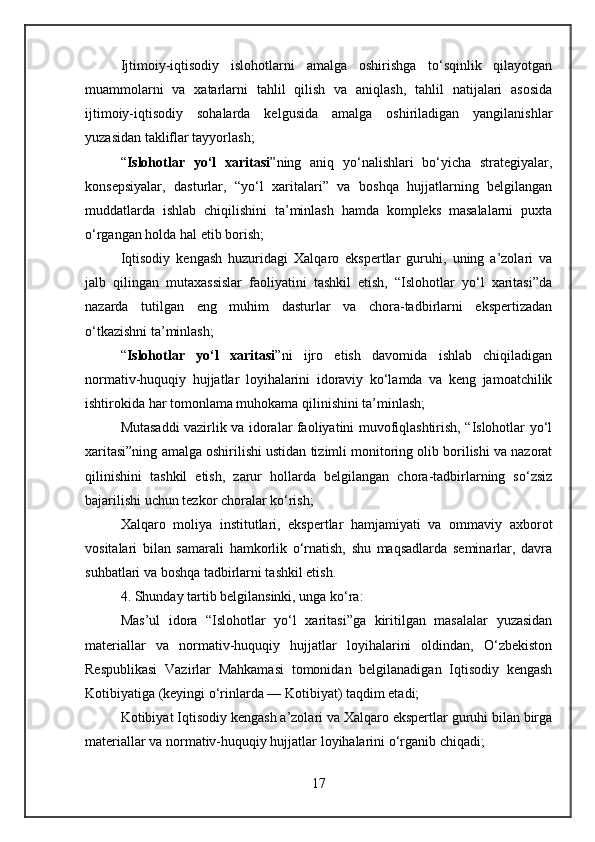 Ijtimoiy-iqtisodiy   islohotlarni   amalga   oshirishga   to‘sqinlik   qilayotgan
muammolarni   va   xatarlarni   tahlil   qilish   va   aniqlash,   tahlil   natijalari   asosida
ijtimoiy-iqtisodiy   sohalarda   kelgusida   amalga   oshiriladigan   yangilanishlar
yuzasidan takliflar tayyorlash;
“ Islohotlar   yo‘l   xaritasi ”ning   aniq   yo‘nalishlari   bo‘yicha   strategiyalar,
konsepsiyalar,   dasturlar,   “yo‘l   xaritalari”   va   boshqa   hujjatlarning   belgilangan
muddatlarda   ishlab   chiqilishini   ta’minlash   hamda   kompleks   masalalarni   puxta
o‘rgangan holda hal etib borish;
Iqtisodiy   kengash   huzuridagi   Xalqaro   ekspertlar   guruhi,   uning   a’zolari   va
jalb   qilingan   mutaxassislar   faoliyatini   tashkil   etish,   “Islohotlar   yo‘l   xaritasi”da
nazarda   tutilgan   eng   muhim   dasturlar   va   chora-tadbirlarni   ekspertizadan
o‘tkazishni ta’minlash;
“ Islohotlar   yo‘l   xaritasi ”ni   ijro   etish   davomida   ishlab   chiqiladigan
normativ-huquqiy   hujjatlar   loyihalarini   idoraviy   ko‘lamda   va   keng   jamoatchilik
ishtirokida har tomonlama muhokama qilinishini ta’minlash;
Mutasaddi vazirlik va idoralar faoliyatini muvofiqlashtirish, “Islohotlar yo‘l
xaritasi”ning amalga oshirilishi ustidan tizimli monitoring olib borilishi va nazorat
qilinishini   tashkil   etish,   zarur   hollarda   belgilangan   chora-tadbirlarning   so‘zsiz
bajarilishi uchun tezkor choralar ko‘rish;
Xalqaro   moliya   institutlari,   ekspertlar   hamjamiyati   va   ommaviy   axborot
vositalari   bilan   samarali   hamkorlik   o‘rnatish,   shu   maqsadlarda   seminarlar,   davra
suhbatlari va boshqa tadbirlarni tashkil etish.
4. Shunday tartib belgilansinki, unga ko‘ra:
Mas’ul   idora   “Islohotlar   yo‘l   xaritasi”ga   kiritilgan   masalalar   yuzasidan
materiallar   va   normativ-huquqiy   hujjatlar   loyihalarini   oldindan,   O‘zbekiston
Respublikasi   Vazirlar   Mahkamasi   tomonidan   belgilanadigan   Iqtisodiy   kengash
Kotibiyatiga (keyingi o‘rinlarda — Kotibiyat) taqdim etadi;
Kotibiyat Iqtisodiy kengash a’zolari va Xalqaro ekspertlar guruhi bilan birga
materiallar va normativ-huquqiy hujjatlar loyihalarini o‘rganib chiqadi;
17 