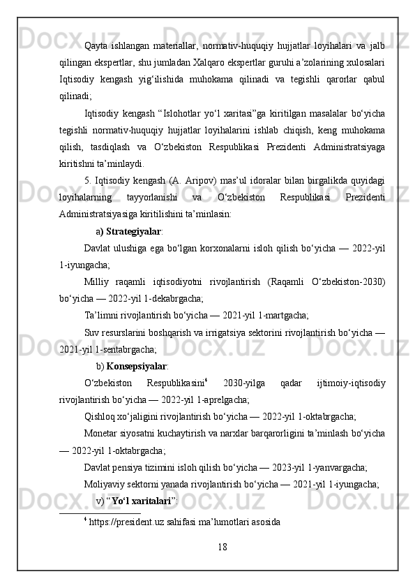 Qayta   ishlangan   materiallar,   normativ-huquqiy   hujjatlar   loyihalari   va   jalb
qilingan ekspertlar, shu jumladan Xalqaro ekspertlar guruhi a’zolarining xulosalari
Iqtisodiy   kengash   yig‘ilishida   muhokama   qilinadi   va   tegishli   qarorlar   qabul
qilinadi;
Iqtisodiy   kengash   “Islohotlar   yo‘l   xaritasi”ga   kiritilgan   masalalar   bo‘yicha
tegishli   normativ-huquqiy   hujjatlar   loyihalarini   ishlab   chiqish,   keng   muhokama
qilish,   tasdiqlash   va   O‘zbekiston   Respublikasi   Prezidenti   Administratsiyaga
kiritishni ta’minlaydi.
5.   Iqtisodiy   kengash   (A.   Aripov)   mas’ul   idoralar   bilan   birgalikda   quyidagi
loyihalarning   tayyorlanishi   va   O‘zbekiston   Respublikasi   Prezidenti
Administratsiyasiga kiritilishini ta’minlasin:
     a ) Strategiyalar :
Davlat  ulushiga   ega  bo‘lgan   korxonalarni   isloh  qilish  bo‘yicha  —  2022-yil
1-iyungacha;
Milliy   raqamli   iqtisodiyotni   rivojlantirish   (Raqamli   O‘zbekiston-2030)
bo‘yicha — 2022-yil 1-dekabrgacha;
Ta’limni rivojlantirish bo‘yicha — 2021-yil 1-martgacha;
Suv resurslarini boshqarish va irrigatsiya sektorini rivojlantirish bo‘yicha —
2021-yil 1-sentabrgacha;
     b)  Konsepsiyalar :
O‘zbekiston   Respublikasini 4
  2030-yilga   qadar   ijtimoiy-iqtisodiy
rivojlantirish bo‘yicha — 2022-yil 1-aprelgacha;
Qishloq xo‘jaligini rivojlantirish bo‘yicha — 2022-yil 1-oktabrgacha;
Monetar siyosatni kuchaytirish va narxlar barqarorligini ta’minlash bo‘yicha
— 2022-yil 1-oktabrgacha;
Davlat pensiya tizimini isloh qilish bo‘yicha — 2023-yil 1-yanvargacha;
Moliyaviy sektorni yanada rivojlantirish bo‘yicha — 2021-yil 1-iyungacha;
     v) “ Yo‘l xaritalari ”:
4
  https://president.uz sahifasi ma’lumotlari asosida
18 
