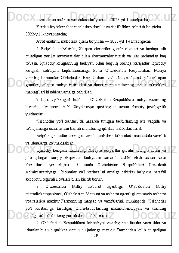 Investitsion muhitni yaxshilash bo‘yicha — 2023-yil 1-aprelgacha;
Yerdan foydalanishda moslashuvchanlik va shaffoflikni oshirish bo‘yicha —
2022-yil 1-noyabrgacha;
Atrof-muhitni muhofaza qilish bo‘yicha — 2022-yil 1-sentabrgacha.
6.   Belgilab   qo‘yilsinki,   Xalqaro   ekspertlar   guruhi   a’zolari   va   boshqa   jalb
etiladigan   xorijiy   mutaxassislar   bilan   shartnomalar   tuzish   va   ular   mehnatiga   haq
to‘lash,   Iqtisodiy   kengashning   faoliyati   bilan   bog‘liq   boshqa   xarajatlar   Iqtisodiy
kengash   kotibiyati   taqdimnomasiga   ko‘ra   O‘zbekiston   Respublikasi   Moliya
vazirligi   tomonidan   O‘zbekiston   Respublikasi   davlat   budjeti   hamda   jalb   qilingan
grantlar,   xalqaro   moliya   institutlari   va   donor   mamlakatlarning   texnik   ko‘maklari
mablag‘lari hisobidan amalga oshiriladi.
7.   Iqtisodiy   kengash   kotibi   —   O‘zbekiston   Respublikasi   moliya   vazirining
birinchi   o‘rinbosari   A.Y.   Xaydarovga   quyidagilar   uchun   shaxsiy   javobgarlik
yuklansin:
“Islohotlar   yo‘l   xaritasi”da   nazarda   tutilgan   tadbirlarning   o‘z   vaqtida   va
to‘liq amalga oshirilishini tizimli monitoring qilishni tashkillashtirish;
Belgilangan tadbirlarning so‘zsiz bajarilishini ta’minlash maqsadida vazirlik
va idoralarga ko‘maklashish;
Iqtisodiy   kengash   huzuridagi   Xalqaro   ekspertlar   guruhi,   uning   a’zolari   va
jalb   qilingan   xorijiy   ekspertlar   faoliyatini   samarali   tashkil   etish   uchun   zarur
sharoitlarni   yaratish;har   15   kunda   O‘zbekiston   Respublikasi   Prezidenti
Administratsiyaga   “Islohotlar   yo‘l   xaritasi”ni   amalga   oshirish   bo‘yicha   batafsil
axborotni tegishli ilovalari bilan kiritib borish.
8.   O‘zbekiston   Milliy   axborot   agentligi,   O‘zbekiston   Milliy
teleradiokompaniyasi, O‘zbekiston Matbuot va axborot agentligi ommaviy axborot
vositalarida   mazkur   Farmonning   maqsad   va   vazifalarini,   shuningdek,   “Islohotlar
yo‘l   xaritasi”ga   kiritilgan   chora-tadbirlarning   mazmun-mohiyati   va   ularning
amalga oshirilishi keng yoritilishini tashkil etsin.
9.   O‘zbekiston   Respublikasi   Iqtisodiyot   vazirligi   manfaatdor   vazirliklar   va
idoralar   bilan   birgalikda   qonun   hujjatlariga   mazkur   Farmondan   kelib   chiqadigan
19 