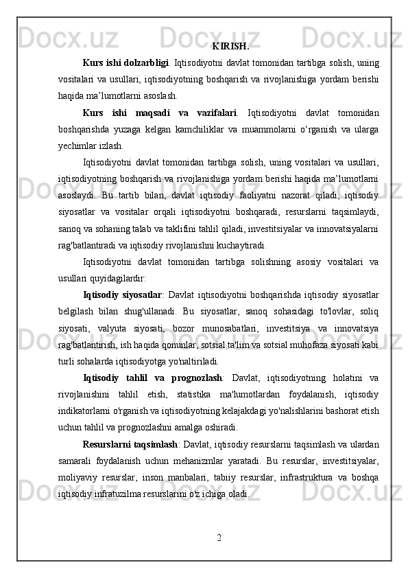 KIRISH.
Kurs ishi dolzarbligi .   Iqtisodiyotni davlat tomonidan tartibga solish, uning
vositalari   va   usullari,   iqtisodiyotning   boshqarish   va   rivojlanishiga   yordam   berishi
haqida ma’lumotlarni asoslash. 
Kurs   ishi   maqsadi   va   vazifalari .   Iqtisodiyotni   davlat   tomonidan
boshqarishda   yuzaga   kelgan   kamchiliklar   va   muammolarni   o‘rganish   va   ularga
yechimlar izlash.
Iqtisodiyotni   davlat   tomonidan   tartibga   solish,   uning   vositalari   va   usullari,
iqtisodiyotning boshqarish va rivojlanishiga yordam  berishi  haqida ma’lumotlarni
asoslaydi.   Bu   tartib   bilan,   davlat   iqtisodiy   faoliyatni   nazorat   qiladi,   iqtisodiy
siyosatlar   va   vositalar   orqali   iqtisodiyotni   boshqaradi,   resurslarni   taqsimlaydi,
sanoq va sohaning talab va taklifini tahlil qiladi, investitsiyalar va innovatsiyalarni
rag'batlantiradi va iqtisodiy rivojlanishni kuchaytiradi.
Iqtisodiyotni   davlat   tomonidan   tartibga   solishning   asosiy   vositalari   va
usullari quyidagilardir:
Iqtisodiy   siyosatlar :   Davlat   iqtisodiyotni   boshqarishda   iqtisodiy   siyosatlar
belgilash   bilan   shug'ullanadi.   Bu   siyosatlar,   sanoq   sohasidagi   to'lovlar,   soliq
siyosati,   valyuta   siyosati,   bozor   munosabatlari,   investitsiya   va   innovatsiya
rag'batlantirish, ish haqida qonunlar, sotsial ta'lim va sotsial muhofaza siyosati kabi
turli sohalarda iqtisodiyotga yo'naltiriladi.
Iqtisodiy   tahlil   va   prognozlash :   Davlat,   iqtisodiyotning   holatini   va
rivojlanishini   tahlil   etish,   statistika   ma'lumotlardan   foydalanish,   iqtisodiy
indikatorlarni o'rganish va iqtisodiyotning kelajakdagi yo'nalishlarini bashorat etish
uchun tahlil va prognozlashni amalga oshiradi.
Resurslarni taqsimlash : Davlat, iqtisodiy resurslarni taqsimlash va ulardan
samarali   foydalanish   uchun   mehanizmlar   yaratadi.   Bu   resurslar,   investitsiyalar,
moliyaviy   resurslar,   inson   manbalari,   tabiiy   resurslar,   infrastruktura   va   boshqa
iqtisodiy infratuzilma resurslarini o'z ichiga oladi.
2 