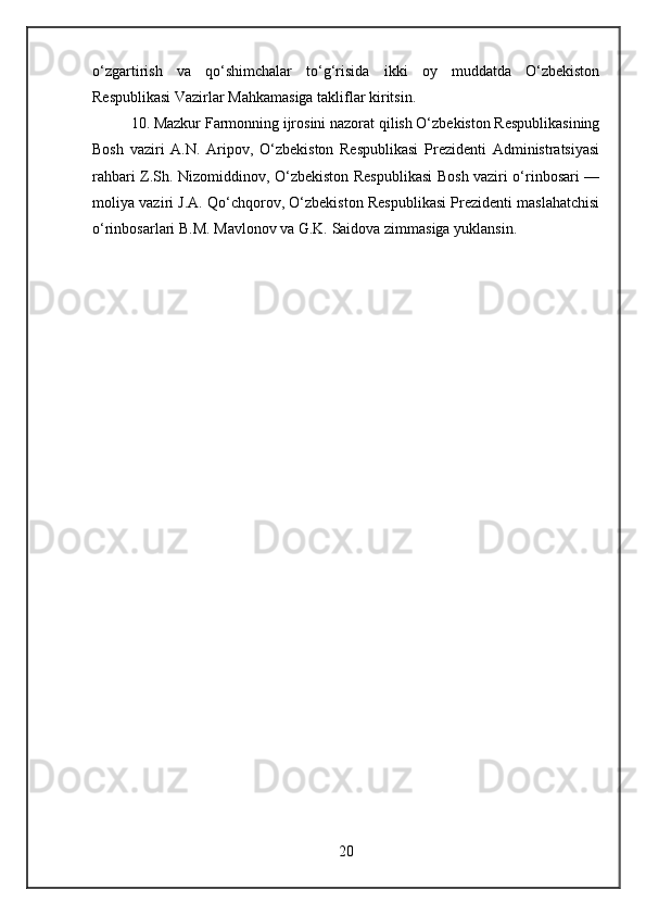 o‘zgartirish   va   qo‘shimchalar   to‘g‘risida   ikki   oy   muddatda   O‘zbekiston
Respublikasi Vazirlar Mahkamasiga takliflar kiritsin.
10. Mazkur Farmonning ijrosini nazorat qilish O‘zbekiston Respublikasining
Bosh   vaziri   A.N.   Aripov,   O‘zbekiston   Respublikasi   Prezidenti   Administratsiyasi
rahbari Z.Sh. Nizomiddinov, O‘zbekiston Respublikasi Bosh vaziri o‘rinbosari —
moliya vaziri J.A. Qo‘chqorov, O‘zbekiston Respublikasi Prezidenti maslahatchisi
o‘rinbosarlari B.M. Mavlonov va G.K. Saidova zimmasiga yuklansin.
20