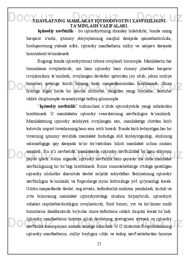 3.DAVLATNING MAMLAKAT IQTISODIYOTINI XAVFSIZLIGINI
TA’MINLASH VAZIFALARI.
Iqtisodiy   xavfsizlik   -   bu   iqtisodiyotning   shunday   holatidirki,   bunda   uning
barqaror   o'sishi,   ijtimoiy   ehtiyojlarining   maqbul   darajada   qanoatlantirilishi,
boshqaruvning   yuksak   sifati,   iqtisodiy   manfaatlarni   milliy   va   xalqaro   darajada
himoyalash ta'minlanadi.
Bugungi kunda iqtisodiyotimiz tobora rivojlanib bormoqda. Mamlakatni har
tomonlama   rivojlantirish,   uni   ham   iqtisodiy   ham   itimoiy   jihatdan   barqaror
rivojlanishini   ta’minlash,   rivojlangan   davlatlar   qatoridan   joy   olish,   jahon   moliya
bozorlari   qatoriga   kirish   bizning   bosh   maqsadlarimizdan   hisoblanadi.   Shuni
hisobga   olgan   holda   bir   qancha   islohotlar,   yangidan   yangi   loyihalar,   dasturlar
ishlab chiqilmoqda va amaliyotga tadbiq qilinmoqda.
“ Iqtisodiy   xavfsizlik ”   tushunchasi   o‘zbek   iqtisodiyotida   yangi   sohalardan
hisoblanadi.   U   mamlakatni   iqtisodiy   resurslarining   xavfsizligini   ta’minlaydi.
Mamlakatning   iqtisodiy   salohiyati   rivojlangan   sari,   mamlakatga   chetdan   kirib
keluvchi import tovarlarining ham soni ortib boradi. Bunda kirib kelayotgan har bir
tovarning   qonuniy   ravishda   mamlakat   hududiga   olib   kirilayotganligi,   aholining
salomatligiga   qay   darajada   ta’sir   ko’rsatishini   bilish   mamlakat   uchun   muhim
sanaladi.   Bu   o’z   navbatida,   mamlakatda   iqtisodiy   xavfsizlikka   bo’lgan   ehtiyojni
paydo qiladi. Aslini olganda, iqtisodiy xavfsizlik ham qaysidir ma’noda mamlakat
xavfsizligining bir  bo’lagi  hisoblanadi.  Bozor  munosabatlariga  o'tishga  qaratilgan
iqtisodiy   islohotlar   sharoitida   davlat   xo'jalik   subyektlari   faoliyatining   iqtisodiy
xavfsizligini   ta’minlashi   va   fuqarolarga   ziyon   keltirishiga   yo'l   qo'ymasligi   kerak.
Ushbu maqsadlarda davlat, eng avvalo, tadbirkorlik muhitini yaxshilash, kichik va
o'rta   biznesning   mamlakat   iqtisodiyotidagi   ulushini   ko'paytirish,   iqtisodiyot
sohalari   raqobatbardoshligini   rivojlantirish,   fond   bozori,   yer   va   ko'chmas   mulk
bozorlarini   shakllantirish   bo'yicha   chora-tadbirlarni   ishlab   chiqishi   kerak   bo’ladi.
Iqtisodiy   manfaatlarini   himoya   qilish   davlatning   strategiyasi   siyosati   va   iqtisodiy
xavfsizlik konsepsiyasi asosida amalga oshiriladi. U O’zbekiston Respublikasining
iqtisodiy   manfaatlarini,   milliy   boyligini   ichki   va   tashqi   xavf-xatarlardan   himoya
21