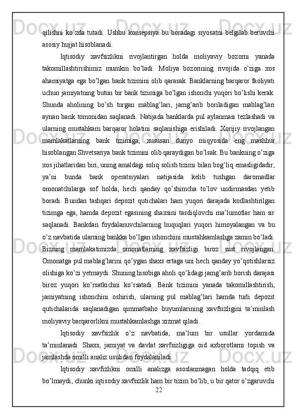 qilishni   ko`zda   tutadi.   Ushbu   konsepsiya   bu   boradagi   siyosatni   belgilab   beruvchi
asosiy hujjat hisoblanadi.
Iqtisodiy   xavfsizlikni   rivojlantirgan   holda   moliyaviy   bozorni   yanada
takomillashtirishimiz   mumkin   bo’ladi.   Moliya   bozorining   rivojida   o’ziga   xos
ahamiyatga ega bo’lgan bank tizimini olib qarasak. Banklarning barqaror faoliyati
uchun jamiyatning butun bir bank tizimiga bo’lgan ishonchi yuqori bo’lishi kerak.
Shunda   aholining   bo’sh   turgan   mablag’lari,   jamg’arib   boriladigan   mablag’lari
aynan bank tomonidan saqlanadi.  Natijada banklarda pul  aylanmasi  tezlashadi  va
ularning   mustahkam   barqaror   holatini   saqlanishiga   erishiladi.   Xorijiy   rivojlangan
mamlakatlarning   bank   tizimiga,   xususan   dunyo   miqyosida   eng   mashhur
hisoblangan Shvetsariya bank tizimini olib qaraydigan bo’lsak. Bu bankning o’ziga
xos jihatlaridan biri, uning amaldagi soliq solish tizimi bilan bog’liq emasligidadir,
ya’ni   bunda   bank   operatsiyalari   natijasida   kelib   tushgan   daromadlar
omonatchilarga   sof   holda,   hech   qanday   qo’shimcha   to’lov   undirmasdan   yetib
boradi.   Bundan   tashqari   depozit   qutichalari   ham   yuqori   darajada   kodlashtirilgan
tizimga   ega,   hamda   depozit   egasining   shaxsini   tasdiqlovchi   ma’lumotlar   ham   sir
saqlanadi.   Bankdan   foydalanuvchilarning   huquqlari   yuqori   himoyalangan   va   bu
o’z navbatida ularning bankka bo’lgan ishonchini mustahkamlashga zamin bo’ladi.
Bizning   mamlakatimizda   omonatlarning   xavfsizligi   biroz   sust   rivojlangan.
Omonatga pul mablag’larini qo’ygan shaxs ertaga uni hech qanday yo’qotishlarsiz
olishiga ko’zi yetmaydi. Shuning hisobiga aholi qo’lidagi jamg’arib borish darajasi
biroz   yuqori   ko’rsatkichni   ko’rsatadi.   Bank   tizimini   yanada   takomillashtirish,
jamiyatning   ishonchini   oshirish,   ularning   pul   mablag’lari   hamda   turli   depozit
qutichalarida   saqlanadigan   qimmatbaho   buyumlarining   xavfsizligini   ta’minlash
moliyaviy barqarorlikni mustahkamlashga xizmat qiladi.
Iqtisodiy   xavfsizlik   o’z   navbatida,   ma’lum   bir   usullar   yordamida
ta’minlanadi.   Shaxs,   jamiyat   va   davlat   xavfsizligiga   oid   axborotlarni   topish   va
jamlashda omilli analiz usulidan foydalaniladi.
Iqtisodiy   xavfizlikni   omilli   analizga   asoslanmagan   holda   tadqiq   etib
bo’lmaydi, chunki iqtisodiy xavfsizlik ham bir tizim bo’lib, u bir qator o’zgaruvchi
22 
