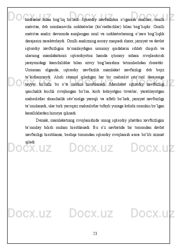 hodisalar   bilan   bog’liq   bo’ladi.   Iqtisodiy   xavfsizlikni   o’rganish   omillari,   omilli
matritsa,   deb   nomlanuvchi   indikatorlar   (ko’rsatkichlar)   bilan   bog’liqdir.   Omilli
matritsa   analiz   davomida   aniqlangan   omil   va   indikatorlarning   o’zaro   bog’liqlik
darajasini xaraktеrlaydi. Omilli analizning asosiy maqsadi shaxs, jamiyat va davlat
iqtisodiy   xavfsizligini   ta’minlaydigan   umumiy   qoidalarni   ishlab   chiqish   va
ularning   mamlakatimiz   iqtisodiyotini   hamda   ijtimoiy   sohani   rivojlantirish
jarayonidagi   kamchiliklar   bilan   uzviy   bog’lanishini   ta'minlashdan   iboratdir.
Umuman   olganda,   iqtisodiy   xavfsizlik   mamlakat   xavfsizligi   deb   bejiz
ta’kidlanmaydi.   Aholi   istemol   qiladigan   har   bir   mahsulot   iste’mol   darajasiga
tayyor   bo’lishi   bu   o’ta   muhim   hisoblanadi.   Mamlakat   iqtisodiy   xavfsizligi
qanchalik   kuchli   rivojlangan   bo’lsa,   kirib   kelayotgan   tovarlar,   yaratilayotgan
mahsulotlar   shunchalik   iste’molga   yaroqli   va   sifatli   bo’ladi,   jamiyat   xavfsizligi
ta’minlanadi, ular turli yaroqsiz mahsulotlar tufayli yuzaga kelishi mumkin bo’lgan
kasalliklardan himoya qilinadi.
Demak,   mamlakatning   rivojlanishida   uning   iqtisodiy   jihatdan   xavfsizligini
ta’minlay   bilish   muhim   hisoblanadi.   Bu   o’z   navbatida   bir   tomondan   davlat
xavfsizligi   hisoblansa,   boshqa   tomondan   iqtisodiy   rivojlanish   asosi   bo’lib   xizmat
qiladi.
23 