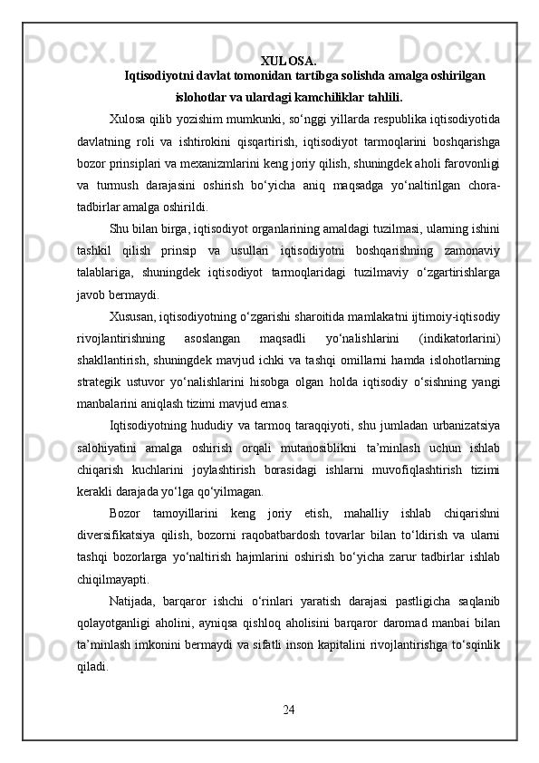 XULOSA.
Iqtisodiyotni davlat tomonidan tartibga solishda amalga oshirilgan
islohotlar va ulardagi kamchiliklar tahlili.
Xulosa qilib yozishim mumkunki, so‘nggi yillarda respublika iqtisodiyotida
davlatning   roli   va   ishtirokini   qisqartirish,   iqtisodiyot   tarmoqlarini   boshqarishga
bozor prinsiplari va mexanizmlarini keng joriy qilish, shuningdek aholi farovonligi
va   turmush   darajasini   oshirish   bo‘yicha   aniq   maqsadga   yo‘naltirilgan   chora-
tadbirlar amalga oshirildi.
Shu bilan birga, iqtisodiyot organlarining amaldagi tuzilmasi, ularning ishini
tashkil   qilish   prinsip   va   usullari   iqtisodiyotni   boshqarishning   zamonaviy
talablariga,   shuningdek   iqtisodiyot   tarmoqlaridagi   tuzilmaviy   o‘zgartirishlarga
javob bermaydi.
Xususan, iqtisodiyotning o‘zgarishi sharoitida mamlakatni ijtimoiy-iqtisodiy
rivojlantirishning   asoslangan   maqsadli   yo‘nalishlarini   (indikatorlarini)
shakllantirish,   shuningdek   mavjud   ichki   va   tashqi   omillarni   hamda   islohotlarning
strategik   ustuvor   yo‘nalishlarini   hisobga   olgan   holda   iqtisodiy   o‘sishning   yangi
manbalarini aniqlash tizimi mavjud emas.
Iqtisodiyotning   hududiy   va   tarmoq   taraqqiyoti,   shu   jumladan   urbanizatsiya
salohiyatini   amalga   oshirish   orqali   mutanosiblikni   ta’minlash   uchun   ishlab
chiqarish   kuchlarini   joylashtirish   borasidagi   ishlarni   muvofiqlashtirish   tizimi
kerakli darajada yo‘lga qo‘yilmagan.
Bozor   tamoyillarini   keng   joriy   etish,   mahalliy   ishlab   chiqarishni
diversifikatsiya   qilish,   bozorni   raqobatbardosh   tovarlar   bilan   to‘ldirish   va   ularni
tashqi   bozorlarga   yo‘naltirish   hajmlarini   oshirish   bo‘yicha   zarur   tadbirlar   ishlab
chiqilmayapti.
Natijada,   barqaror   ishchi   o‘rinlari   yaratish   darajasi   pastligicha   saqlanib
qolayotganligi   aholini,   ayniqsa   qishloq   aholisini   barqaror   daromad   manbai   bilan
ta’minlash imkonini bermaydi va sifatli inson kapitalini rivojlantirishga to‘sqinlik
qiladi.
24