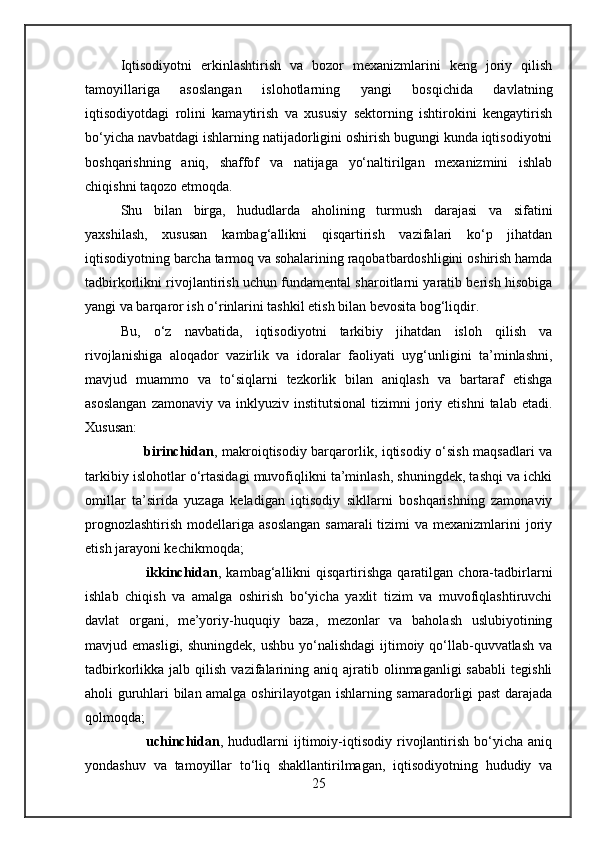 Iqtisodiyotni   erkinlashtirish   va   bozor   mexanizmlarini   keng   joriy   qilish
tamoyillariga   asoslangan   islohotlarning   yangi   bosqichida   davlatning
iqtisodiyotdagi   rolini   kamaytirish   va   xususiy   sektorning   ishtirokini   kengaytirish
bo‘yicha navbatdagi ishlarning natijadorligini oshirish bugungi kunda iqtisodiyotni
boshqarishning   aniq,   shaffof   va   natijaga   yo‘naltirilgan   mexanizmini   ishlab
chiqishni taqozo etmoqda.
Shu   bilan   birga,   hududlarda   aholining   turmush   darajasi   va   sifatini
yaxshilash,   xususan   kambag‘allikni   qisqartirish   vazifalari   ko‘p   jihatdan
iqtisodiyotning barcha tarmoq va sohalarining raqobatbardoshligini oshirish hamda
tadbirkorlikni rivojlantirish uchun fundamental sharoitlarni yaratib berish hisobiga
yangi va barqaror ish o‘rinlarini tashkil etish bilan bevosita bog‘liqdir.
Bu,   o‘z   navbatida,   iqtisodiyotni   tarkibiy   jihatdan   isloh   qilish   va
rivojlanishiga   aloqador   vazirlik   va   idoralar   faoliyati   uyg‘unligini   ta’minlashni,
mavjud   muammo   va   to‘siqlarni   tezkorlik   bilan   aniqlash   va   bartaraf   etishga
asoslangan  zamonaviy   va  inklyuziv  institutsional  tizimni   joriy  etishni   talab  etadi.
Xususan:
          birinchidan , makroiqtisodiy barqarorlik, iqtisodiy o‘sish maqsadlari va
tarkibiy islohotlar o‘rtasidagi muvofiqlikni ta’minlash, shuningdek, tashqi va ichki
omillar   ta’sirida   yuzaga   keladigan   iqtisodiy   sikllarni   boshqarishning   zamonaviy
prognozlashtirish  modellariga asoslangan  samarali  tizimi  va mexanizmlarini  joriy
etish jarayoni kechikmoqda;
          ikkinchidan ,   kambag‘allikni   qisqartirishga   qaratilgan   chora-tadbirlarni
ishlab   chiqish   va   amalga   oshirish   bo‘yicha   yaxlit   tizim   va   muvofiqlashtiruvchi
davlat   organi,   me’yoriy-huquqiy   baza,   mezonlar   va   baholash   uslubiyotining
mavjud emasligi, shuningdek,  ushbu yo‘nalishdagi  ijtimoiy qo‘llab-quvvatlash  va
tadbirkorlikka  jalb  qilish  vazifalarining  aniq  ajratib  olinmaganligi  sababli   tegishli
aholi guruhlari bilan amalga oshirilayotgan ishlarning samaradorligi past darajada
qolmoqda;
          uchinchidan ,  hududlarni   ijtimoiy-iqtisodiy   rivojlantirish   bo‘yicha   aniq
yondashuv   va   tamoyillar   to‘liq   shakllantirilmagan,   iqtisodiyotning   hududiy   va
25