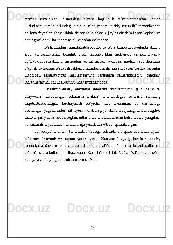 tarmoq   rivojlanishi   o‘rtasidagi   o‘zaro   bog‘liqlik   ta’minlanmasdan   hamda
hududlarni   rivojlantirishdagi   mavjud   salohiyat   va   “nisbiy   ustunlik”   mezonlaridan
oqilona foydalanish va ishlab chiqarish kuchlarini joylashtirishda inson kapitali va
demografik omillar inobatga olinmasdan qolmoqda;
          to‘rtinchidan ,   mamlakatda   kichik   va   o‘rta   biznesni   rivojlantirishning
aniq   yondashuvlarini   belgilab   olish,   tadbirkorlikni   moliyaviy   va   nomoliyaviy
qo‘llab-quvvatlashning   maqsadga   yo‘naltirilgan,   ayniqsa,   aholini   tadbirkorlikka
o‘qitish va kasbga o‘rgatish ishlarini tizimlashtirish, shu jumladan barcha dasturlar
hisobidan   ajratilayotgan   mablag‘larning   sarflanish   samaradorligini   baholash
ishlarini tashkil etishda kamchiliklar kuzatilmoqda;
          beshinchidan ,   mamlakat   sanoatini   rivojlantirishning   fundamental
drayverlari   hisoblangan   sohalarda   mehnat   unumdorligini   oshirish,   sohaning
raqobatbardoshligini   kuchaytirish   bo‘yicha   aniq   mexanizm   va   dastaklarga
asoslangan yagona industrial siyosat va strategiya ishlab chiqilmagan, shuningdek,
mazkur jarayonda texnik reglamentlarni zamon talablaridan kelib chiqib yangilash
va samarali foydalanish masalalariga yetarlicha e’tibor qaratilmagan.
Iqtisodiyotni   davlat   tomonidan   tartibga   solishda   bir   qator   islohotlar   aynan
xalqimiz   farovonligini   uchun   yaratilayapti.   Xususan   bugungi   kunda   iqtosodiy
tomonlama   davlatimiz   o'z   navbatida   kambag'allikni,   aholini   o'rta   xol   qatlamini
oshirish chora tadbirlari o'tkazilyapti. Kamchilik sifatida bu harakatlar rivoji sekin
ko'zga tashlanayotganini olishimiz mumkun.
26 