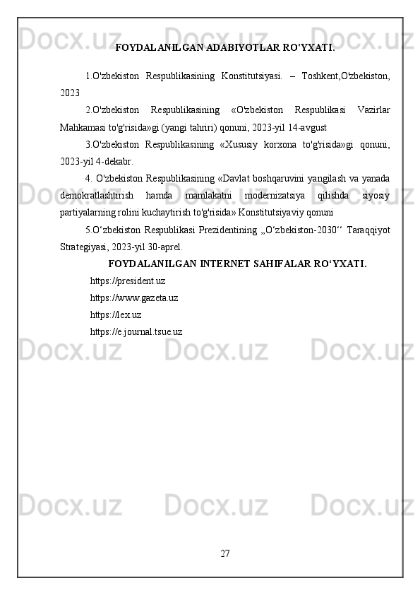 FOYDALANILGAN ADABIYOTLAR RO'YXATI.
1.O'zbekiston   Respublikasining   Konstitutsiyasi.   –   Toshkent,O'zbekiston,
2023 
2. O'zbekiston   Respublikasining   «O'zbekiston   Respublikasi   Vazirlar
Mahkamasi to'g'risida»gi (yangi tahriri) qonuni, 2023-yil 14-avgust  
3.O'zbekiston   Respublikasining   «Xususiy   korxona   to'g'risida»gi   qonuni,
2023-yil 4-dekabr.  
4. O'zbekiston  Respublikasining  «Davlat  boshqaruvini  yangilash va yanada
demokratlashtirish   hamda   mamlakatni   modernizatsiya   qilishda   siyosiy
partiyalarning rolini kuchaytirish to'g'risida» Konstitutsiyaviy qonuni
5.O‘zbekiston   Respublikasi   Prezidentining   ,,O‘zbekiston-2030‘‘   Taraqqiyot
Strategiyasi, 2023-yil 30-aprel.
FOYDALANILGAN INTERNET SAHIFALAR RO‘YXATI.
  https://president.uz 
  https://www.gazeta.uz 
  https://lex.uz
  https://e.journal.tsue.uz
27 