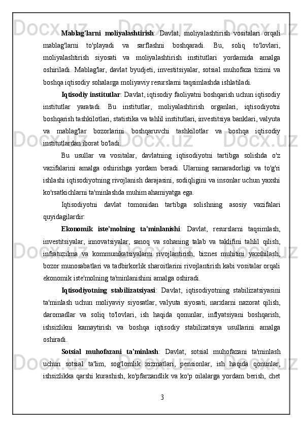 Mablag'larni   moliyalashtirish :   Davlat,   moliyalashtirish   vositalari   orqali
mablag'larni   to'playadi   va   sarflashni   boshqaradi.   Bu,   soliq   to'lovlari,
moliyalashtirish   siyosati   va   moliyalashtirish   institutlari   yordamida   amalga
oshiriladi.   Mablag'lar,   davlat   byudjeti,   investitsiyalar,   sotsial   muhofaza   tizimi   va
boshqa iqtisodiy sohalarga moliyaviy resurslarni taqsimlashda ishlatiladi.
Iqtisodiy institutlar : Davlat, iqtisodiy faoliyatni boshqarish uchun iqtisodiy
institutlar   yaratadi.   Bu   institutlar,   moliyalashtirish   organlari,   iqtisodiyotni
boshqarish tashkilotlari, statistika va tahlil institutlari, investitsiya banklari, valyuta
va   mablag'lar   bozorlarini   boshqaruvchi   tashkilotlar   va   boshqa   iqtisodiy
institutlardan iborat bo'ladi.
Bu   usullar   va   vositalar,   davlatning   iqtisodiyotni   tartibga   solishda   o'z
vazifalarini   amalga   oshirishga   yordam   beradi.   Ularning   samaradorligi   va   to'g'ri
ishlashi iqtisodiyotning rivojlanish darajasini, sodiqligini va insonlar uchun yaxshi
ko'rsatkichlarni ta'minlashda muhim ahamiyatga ega.
Iqtisodiyotni   davlat   tomonidan   tartibga   solishning   asosiy   vazifalari
quyidagilardir:
Ekonomik   iste'molning   ta'minlanishi :   Davlat,   resurslarni   taqsimlash,
investitsiyalar,   innovatsiyalar,   sanoq   va   sohaning   talab   va   taklifini   tahlil   qilish,
infratuzilma   va   kommunikatsiyalarni   rivojlantirish,   biznes   muhitini   yaxshilash,
bozor munosabatlari va tadbirkorlik sharoitlarini rivojlantirish kabi vositalar orqali
ekonomik iste'molning ta'minlanishini amalga oshiradi.
Iqtisodiyotning   stabilizatsiyasi :   Davlat,   iqtisodiyotning   stabilizatsiyasini
ta'minlash   uchun   moliyaviy   siyosatlar,   valyuta   siyosati,   narxlarni   nazorat   qilish,
daromadlar   va   soliq   to'lovlari,   ish   haqida   qonunlar,   inflyatsiyani   boshqarish,
ishsizlikni   kamaytirish   va   boshqa   iqtisodiy   stabilizatsiya   usullarini   amalga
oshiradi.
Sotsial   muhofazani   ta'minlash :   Davlat,   sotsial   muhofazani   ta'minlash
uchun   sotsial   ta'lim,   sog'lomlik   xizmatlari,   pensionlar,   ish   haqida   qonunlar,
ishsizlikka   qarshi   kurashish,   ko'pfarzandlik   va   ko'p   oilalarga   yordam   berish,   chet
3 