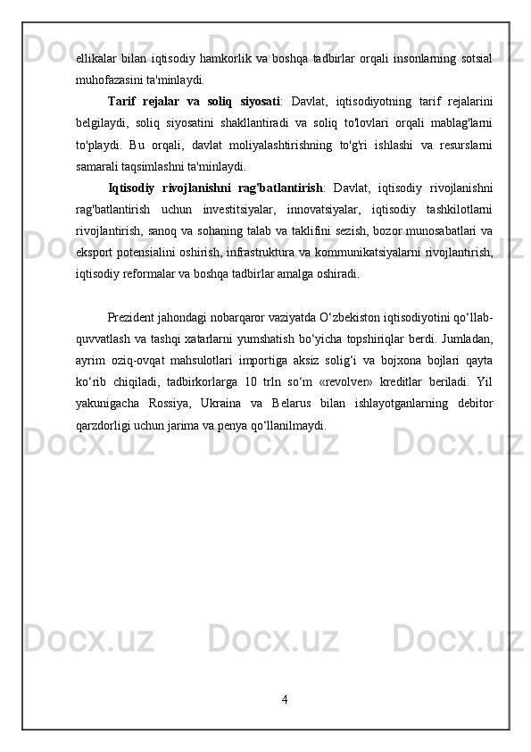 ellikalar   bilan   iqtisodiy   hamkorlik   va   boshqa   tadbirlar   orqali   insonlarning   sotsial
muhofazasini ta'minlaydi.
Tarif   rejalar   va   soliq   siyosati :   Davlat,   iqtisodiyotning   tarif   rejalarini
belgilaydi,   soliq   siyosatini   shakllantiradi   va   soliq   to'lovlari   orqali   mablag'larni
to'playdi.   Bu   orqali,   davlat   moliyalashtirishning   to'g'ri   ishlashi   va   resurslarni
samarali taqsimlashni ta'minlaydi.
Iqtisodiy   rivojlanishni   rag'batlantirish :   Davlat,   iqtisodiy   rivojlanishni
rag'batlantirish   uchun   investitsiyalar,   innovatsiyalar,   iqtisodiy   tashkilotlarni
rivojlantirish, sanoq va sohaning  talab va taklifini  sezish, bozor  munosabatlari va
eksport potensialini  oshirish, infrastruktura va kommunikatsiyalarni  rivojlantirish,
iqtisodiy reformalar va boshqa tadbirlar amalga oshiradi.
Prezident jahondagi nobarqaror vaziyatda O‘zbekiston iqtisodiyotini qo‘llab-
quvvatlash  va   tashqi  xatarlarni   yumshatish  bo‘yicha  topshiriqlar   berdi.  Jumladan,
ayrim   oziq-ovqat   mahsulotlari   importiga   aksiz   solig‘i   va   bojxona   bojlari   qayta
ko‘rib   chiqiladi,   tadbirkorlarga   10   trln   so‘m   «revolver»   kreditlar   beriladi.   Yil
yakunigacha   Rossiya,   Ukraina   va   Belarus   bilan   ishlayotganlarning   debitor
qarzdorligi uchun jarima va penya qo‘llanilmaydi.
4