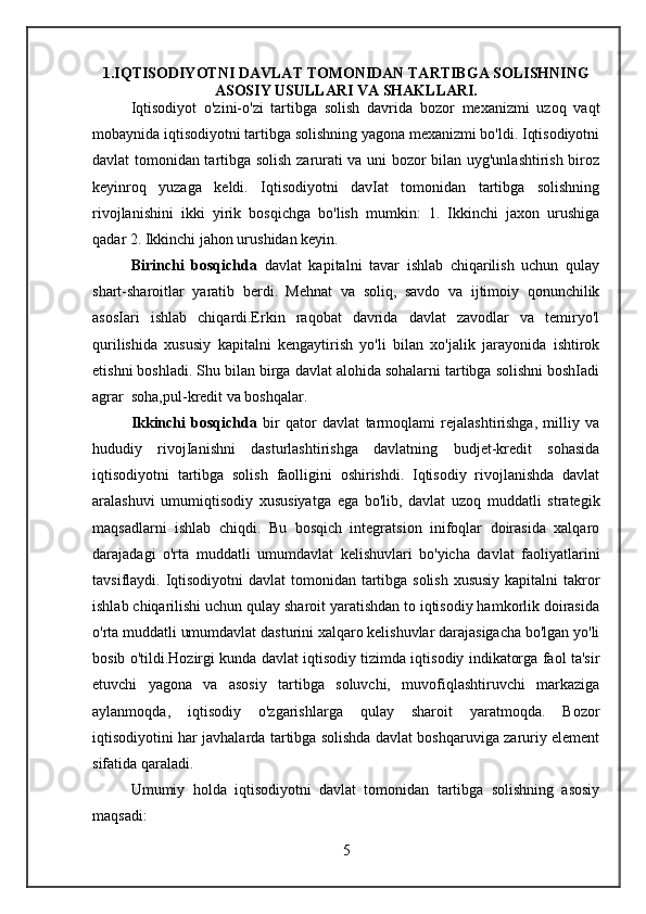 1.IQTISODIYOTNI DAVLAT TOMONIDAN TARTIBGA SOLISHNING
ASOSIY USULLARI VA SHAKLLARI.
Iqtisodiyot   o'zini-o'zi   tartibga   solish   davrida   bozor   mexanizmi   uzoq   vaqt
mobaynida iqtisodiyotni tartibga solishning yagona mexanizmi bo'ldi. Iqtisodiyotni
davlat tomonidan tartibga solish zarurati va uni bozor bilan uyg'unlashtirish biroz
keyinroq   yuzaga   keldi.   Iqtisodiyotni   davIat   tomonidan   tartibga   solishning
rivojlanishini   ikki   yirik   bosqichga   bo'lish   mumkin:   1.   Ikkinchi   jaxon   urushiga
qadar 2. Ikkinchi jahon urushidan keyin.
Birinchi   bosqichda   davlat   kapitalni   tavar   ishlab   chiqarilish   uchun   qulay
shart-sharoitlar   yaratib   berdi.   Mehnat   va   soliq,   savdo   va   ijtimoiy   qonunchilik
asosIari   ishlab   chiqardi.Erkin   raqobat   davrida   davlat   zavodlar   va   temiryo'l
qurilishida   xususiy   kapitalni   kengaytirish   yo'li   bilan   xo'jalik   jarayonida   ishtirok
etishni boshladi. Shu bilan birga davlat alohida sohalarni tartibga solishni boshIadi
agrar  soha,pul-kredit va boshqalar.  
Ikkinchi   bosqichda   bir   qator   davlat   tarmoqlami   rejalashtirishga,   milliy   va
hududiy   rivojIanishni   dasturlashtirishga   davlatning   budjet-kredit   sohasida
iqtisodiyotni   tartibga   solish   faolligini   oshirishdi.   Iqtisodiy   rivojlanishda   davlat
aralashuvi   umumiqtisodiy   xususiyatga   ega   bo'lib,   davlat   uzoq   muddatli   strategik
maqsadlarni   ishlab   chiqdi.   Bu   bosqich   integratsion   inifoqlar   doirasida   xalqaro
darajadagi   o'rta   muddatli   umumdavlat   kelishuvlari   bo'yicha   davlat   faoliyatlarini
tavsiflaydi. Iqtisodiyotni  davlat tomonidan tartibga solish xususiy  kapitalni takror
ishlab chiqarilishi uchun qulay sharoit yaratishdan to iqtisodiy hamkorlik doirasida
o'rta muddatli umumdavlat dasturini xalqaro kelishuvlar darajasigacha bo'lgan yo'li
bosib o'tildi.Hozirgi kunda davlat iqtisodiy tizimda iqtisodiy indikatorga faol ta'sir
etuvchi   yagona   va   asosiy   tartibga   soluvchi,   muvofiqlashtiruvchi   markaziga
aylanmoqda,   iqtisodiy   o'zgarishlarga   qulay   sharoit   yaratmoqda.   Bozor
iqtisodiyotini har javhalarda tartibga solishda davlat boshqaruviga zaruriy element
sifatida qaraladi. 
Umumiy   holda   iqtisodiyotni   davlat   tomonidan   tartibga   solishning   asosiy
maqsadi:  
5
