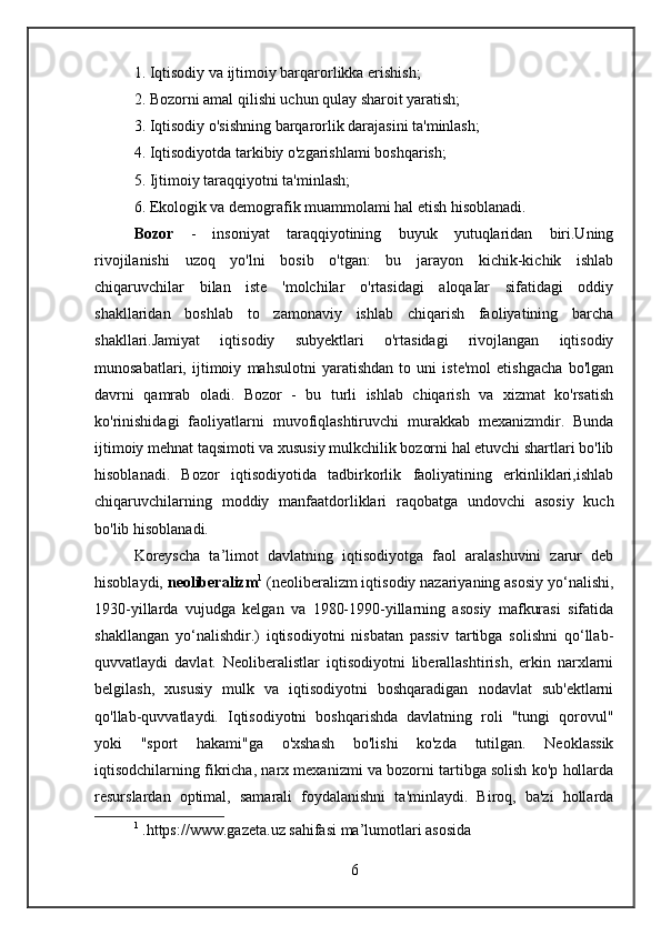 1. Iqtisodiy va ijtimoiy barqarorlikka erishish;  
2. Bozorni amal qilishi uchun qulay sharoit yaratish;  
3. Iqtisodiy o'sishning barqarorlik darajasini ta'minlash;
4. Iqtisodiyotda tarkibiy o'zgarishlami boshqarish;  
5. Ijtimoiy taraqqiyotni ta'minlash;  
6. Ekologik va demografik muammolami hal etish hisoblanadi.
Bozor   -   insoniyat   taraqqiyotining   buyuk   yutuqlaridan   biri.Uning
rivojilanishi   uzoq   yo'lni   bosib   o'tgan:   bu   jarayon   kichik-kichik   ishlab
chiqaruvchilar   bilan   iste   'molchilar   o'rtasidagi   aloqaIar   sifatidagi   oddiy
shakllaridan   boshlab   to   zamonaviy   ishlab   chiqarish   faoliyatining   barcha
shakllari.Jamiyat   iqtisodiy   subyektlari   o'rtasidagi   rivojlangan   iqtisodiy
munosabatlari,   ijtimoiy   mahsulotni   yaratishdan   to   uni   iste'mol   etishgacha   bo'lgan
davrni   qamrab   oladi.   Bozor   -   bu   turli   ishlab   chiqarish   va   xizmat   ko'rsatish
ko'rinishidagi   faoliyatlarni   muvofiqlashtiruvchi   murakkab   mexanizmdir.   Bunda
ijtimoiy mehnat taqsimoti va xususiy mulkchilik bozorni hal etuvchi shartlari bo'lib
hisoblanadi.   Bozor   iqtisodiyotida   tadbirkorlik   faoliyatining   erkinliklari,ishlab
chiqaruvchilarning   moddiy   manfaatdorliklari   raqobatga   undovchi   asosiy   kuch
bo'lib hisoblanadi.
Koreyscha   ta’limot   davlatning   iqtisodiyotga   faol   aralashuvini   zarur   deb
hisoblaydi,  neoliberalizm 1
 (neoliberalizm iqtisodiy nazariyaning asosiy yo‘nalishi,
1930-yillarda   vujudga   kelgan   va   1980-1990-yillarning   asosiy   mafkurasi   sifatida
shakllangan   yo‘nalishdir.)   iqtisodiyotni   nisbatan   passiv   tartibga   solishni   qo‘llab-
quvvatlaydi   davlat.   Neoliberalistlar   iqtisodiyotni   liberallashtirish,   erkin   narxlarni
belgilash,   xususiy   mulk   va   iqtisodiyotni   boshqaradigan   nodavlat   sub'ektlarni
qo'llab-quvvatlaydi.   Iqtisodiyotni   boshqarishda   davlatning   roli   "tungi   qorovul"
yoki   "sport   hakami"ga   o'xshash   bo'lishi   ko'zda   tutilgan.   Neoklassik
iqtisodchilarning fikricha, narx mexanizmi va bozorni tartibga solish ko'p hollarda
resurslardan   optimal,   samarali   foydalanishni   ta'minlaydi.   Biroq,   ba'zi   hollarda
1
  .https://www.gazeta.uz sahifasi ma’lumotlari asosida
6