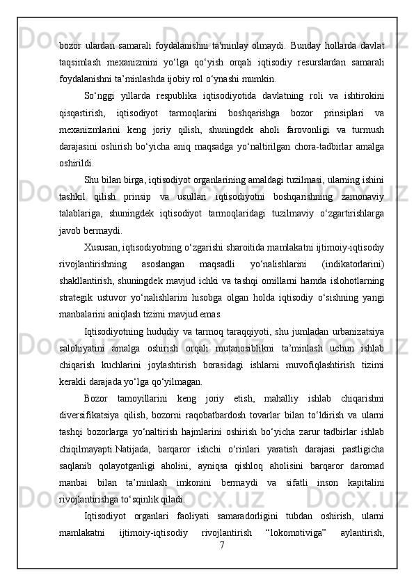 bozor   ulardan   samarali   foydalanishni   ta'minlay   olmaydi.   Bunday   hollarda   davlat
taqsimlash   mexanizmini   yo‘lga   qo‘yish   orqali   iqtisodiy   resurslardan   samarali
foydalanishni ta’minlashda ijobiy rol o‘ynashi mumkin.
So‘nggi   yillarda   respublika   iqtisodiyotida   davlatning   roli   va   ishtirokini
qisqartirish,   iqtisodiyot   tarmoqlarini   boshqarishga   bozor   prinsiplari   va
mexanizmlarini   keng   joriy   qilish,   shuningdek   aholi   farovonligi   va   turmush
darajasini   oshirish   bo‘yicha   aniq   maqsadga   yo‘naltirilgan   chora-tadbirlar   amalga
oshirildi.
Shu bilan birga, iqtisodiyot organlarining amaldagi tuzilmasi, ularning ishini
tashkil   qilish   prinsip   va   usullari   iqtisodiyotni   boshqarishning   zamonaviy
talablariga,   shuningdek   iqtisodiyot   tarmoqlaridagi   tuzilmaviy   o‘zgartirishlarga
javob bermaydi.
Xususan, iqtisodiyotning o‘zgarishi sharoitida mamlakatni ijtimoiy-iqtisodiy
rivojlantirishning   asoslangan   maqsadli   yo‘nalishlarini   (indikatorlarini)
shakllantirish,   shuningdek   mavjud   ichki   va   tashqi   omillarni   hamda   islohotlarning
strategik   ustuvor   yo‘nalishlarini   hisobga   olgan   holda   iqtisodiy   o‘sishning   yangi
manbalarini aniqlash tizimi mavjud emas.
Iqtisodiyotning   hududiy   va   tarmoq   taraqqiyoti,   shu   jumladan   urbanizatsiya
salohiyatini   amalga   oshirish   orqali   mutanosiblikni   ta’minlash   uchun   ishlab
chiqarish   kuchlarini   joylashtirish   borasidagi   ishlarni   muvofiqlashtirish   tizimi
kerakli darajada yo‘lga qo‘yilmagan.
Bozor   tamoyillarini   keng   joriy   etish,   mahalliy   ishlab   chiqarishni
diversifikatsiya   qilish,   bozorni   raqobatbardosh   tovarlar   bilan   to‘ldirish   va   ularni
tashqi   bozorlarga   yo‘naltirish   hajmlarini   oshirish   bo‘yicha   zarur   tadbirlar   ishlab
chiqilmayapti.Natijada,   barqaror   ishchi   o‘rinlari   yaratish   darajasi   pastligicha
saqlanib   qolayotganligi   aholini,   ayniqsa   qishloq   aholisini   barqaror   daromad
manbai   bilan   ta’minlash   imkonini   bermaydi   va   sifatli   inson   kapitalini
rivojlantirishga to‘sqinlik qiladi.
Iqtisodiyot   organlari   faoliyati   samaradorligini   tubdan   oshirish,   ularni
mamlakatni   ijtimoiy-iqtisodiy   rivojlantirish   “lokomotiviga”   aylantirish,
7 