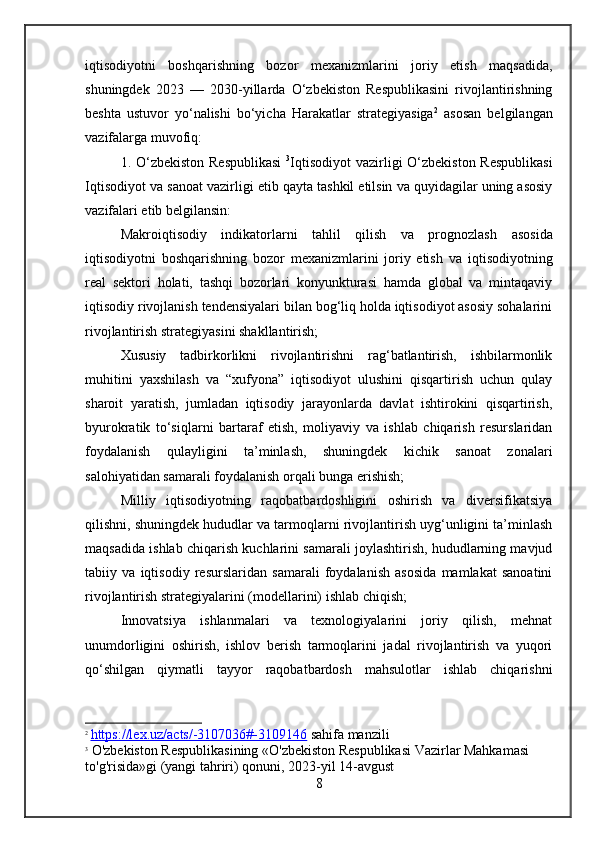 iqtisodiyotni   boshqarishning   bozor   mexanizmlarini   joriy   etish   maqsadida,
shuningdek   2023   —   2030-yillarda   O‘zbekiston   Respublikasini   rivojlantirishning
beshta   ustuvor   yo‘nalishi   bo‘yicha   Harakatlar   strategiyasiga 2
  asosan   belgilangan
vazifalarga muvofiq:
1. O‘zbekiston  Respublikasi   3
Iqtisodiyot   vazirligi  O‘zbekiston Respublikasi
Iqtisodiyot va sanoat vazirligi  etib qayta tashkil etilsin va quyidagilar uning asosiy
vazifalari etib belgilansin:
Makroiqtisodiy   indikatorlarni   tahlil   qilish   va   prognozlash   asosida
iqtisodiyotni   boshqarishning   bozor   mexanizmlarini   joriy   etish   va   iqtisodiyotning
real   sektori   holati,   tashqi   bozorlari   konyunkturasi   hamda   global   va   mintaqaviy
iqtisodiy rivojlanish tendensiyalari bilan bog‘liq holda iqtisodiyot asosiy sohalarini
rivojlantirish strategiyasini shakllantirish;
Xususiy   tadbirkorlikni   rivojlantirishni   rag‘batlantirish,   ishbilarmonlik
muhitini   yaxshilash   va   “xufyona”   iqtisodiyot   ulushini   qisqartirish   uchun   qulay
sharoit   yaratish ,   jumladan   iqtisodiy   jarayonlarda   davlat   ishtirokini   qisqartirish,
byurokratik   to‘siqlarni   bartaraf   etish,   moliyaviy   va   ishlab   chiqarish   resurslaridan
foydalanish   qulayligini   ta’minlash,   shuningdek   kichik   sanoat   zonalari
salohiyatidan samarali foydalanish orqali bunga erishish;
Milliy   iqtisodiyotning   raqobatbardoshligini   oshirish   va   diversifikatsiya
qilishni, shuningdek hududlar va tarmoqlarni rivojlantirish uyg‘unligini ta’minlash
maqsadida   ishlab chiqarish kuchlarini samarali joylashtirish, hududlarning mavjud
tabiiy   va   iqtisodiy   resurslaridan   samarali   foydalanish   asosida   mamlakat   sanoatini
rivojlantirish strategiyalarini (modellarini) ishlab chiqish ;
Innovatsiya   ishlanmalari   va   texnologiyalarini   joriy   qilish,   mehnat
unumdorligini   oshirish,   ishlov   berish   tarmoqlarini   jadal   rivojlantirish   va   yuqori
qo‘shilgan   qiymatli   tayyor   raqobatbardosh   mahsulotlar   ishlab   chiqarishni
2
  https://lex.uz/acts/-3107036#-3109146  sahifa manzili
3
  O'zbekiston Respublikasining «O'zbekiston Respublikasi Vazirlar Mahkamasi 
to'g'risida»gi (yangi tahriri) qonuni, 2023-yil 14-avgust  
8 