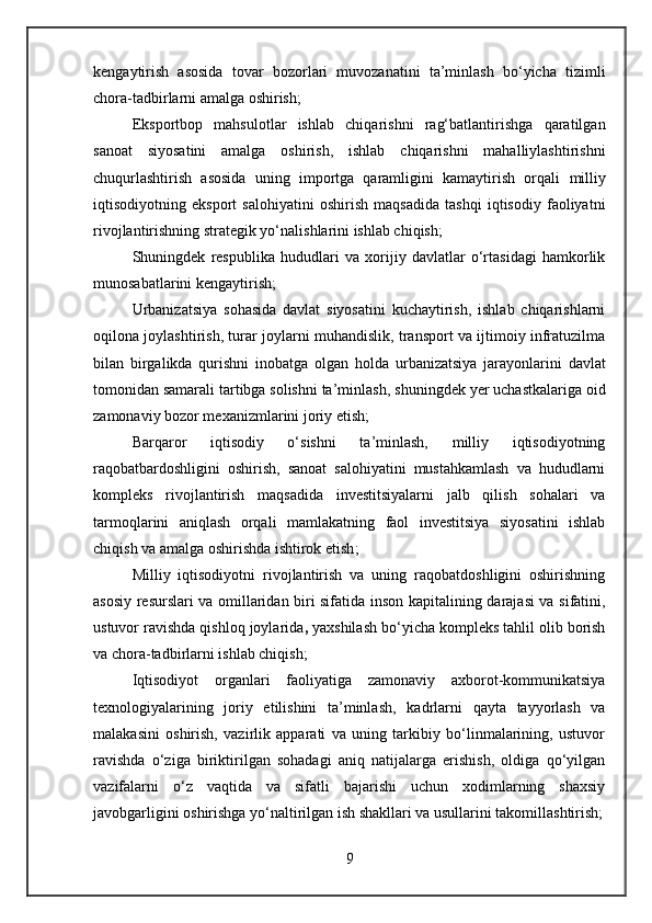 kengaytirish   asosida   tovar   bozorlari   muvozanatini   ta’minlash   bo‘yicha   tizimli
chora-tadbirlarni amalga oshirish ;
Eksportbop   mahsulotlar   ishlab   chiqarishni   rag‘batlantirishga   qaratilgan
sanoat   siyosatini   amalga   oshirish,   ishlab   chiqarishni   mahalliylashtirishni
chuqurlashtirish   asosida   uning   importga   qaramligini   kamaytirish   orqali   milliy
iqtisodiyotning   eksport   salohiyatini   oshirish   maqsadida   tashqi   iqtisodiy   faoliyatni
rivojlantirishning strategik yo‘nalishlarini ishlab chiqish ; 
Shuningdek   respublika   hududlari   va   xorijiy   davlatlar   o‘rtasidagi   hamkorlik
munosabatlarini kengaytirish;
Urbanizatsiya   sohasida   davlat   siyosatini   kuchaytirish,   ishlab   chiqarishlarni
oqilona joylashtirish, turar joylarni muhandislik, transport va ijtimoiy infratuzilma
bilan   birgalikda   qurishni   inobatga   olgan   holda   urbanizatsiya   jarayonlarini   davlat
tomonidan samarali tartibga solishni ta’minlash , shuningdek yer uchastkalariga oid
zamonaviy bozor mexanizmlarini joriy etish;
Barqaror   iqtisodiy   o‘sishni   ta’minlash,   milliy   iqtisodiyotning
raqobatbardoshligini   oshirish,   sanoat   salohiyatini   mustahkamlash   va   hududlarni
kompleks   rivojlantirish   maqsadida   investitsiyalarni   jalb   qilish   sohalari   va
tarmoqlarini   aniqlash   orqali   mamlakatning   faol   investitsiya   siyosatini   ishlab
chiqish va amalga oshirishda ishtirok etish ;
Milliy   iqtisodiyotni   rivojlantirish   va   uning   raqobatdoshligini   oshirishning
asosiy resurslari va omillaridan biri sifatida   inson kapitalining darajasi va sifatini ,
ustuvor ravishda qishloq joylarida ,  yaxshilash bo‘yicha kompleks tahlil olib borish
va chora-tadbirlarni ishlab chiqish ;
Iqtisodiyot   organlari   faoliyatiga   zamonaviy   axborot-kommunikatsiya
texnologiyalarining   joriy   etilishini   ta’minlash ,   kadrlarni   qayta   tayyorlash   va
malakasini   oshirish,   vazirlik   apparati   va   uning   tarkibiy   bo‘linmalarining,   ustuvor
ravishda   o‘ziga   biriktirilgan   sohadagi   aniq   natijalarga   erishish,   oldiga   qo‘yilgan
vazifalarni   o‘z   vaqtida   va   sifatli   bajarishi   uchun   xodimlarning   shaxsiy
javobgarligini oshirishga yo‘naltirilgan ish shakllari va usullarini takomillashtirish;
9