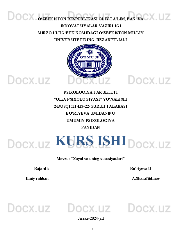 O‘ZBEKISTON RESPUBLIKASI OLIY TA’LIM, FAN  VA
INNOVATSIYALAR VAZIRLIGI
MIRZO ULUG‘BEK NOMIDAGI O‘ZBEKISTON MILLIY
UNIVERSITETINING JIZZAX FILIALI
PSIXOLOGIYA FAKULTETI
“OILA PSIXOLOGIYASI” YO‘NALISHI
2-BOSQICH 413-22-GURUH TALABASI
BO‘RIYEVA UMIDANING
UMUMIY PSIXOLOGIYA
FANIDAN
KURS ISHI
Mavzu: “Xayol va uning xususiyatlari”
Bajardi:                                                                                Bo‘riyeva U
Ilmiy rahbar:                                                                                 A.Sharafitdinov
Jizzax-2024-yi l
1 