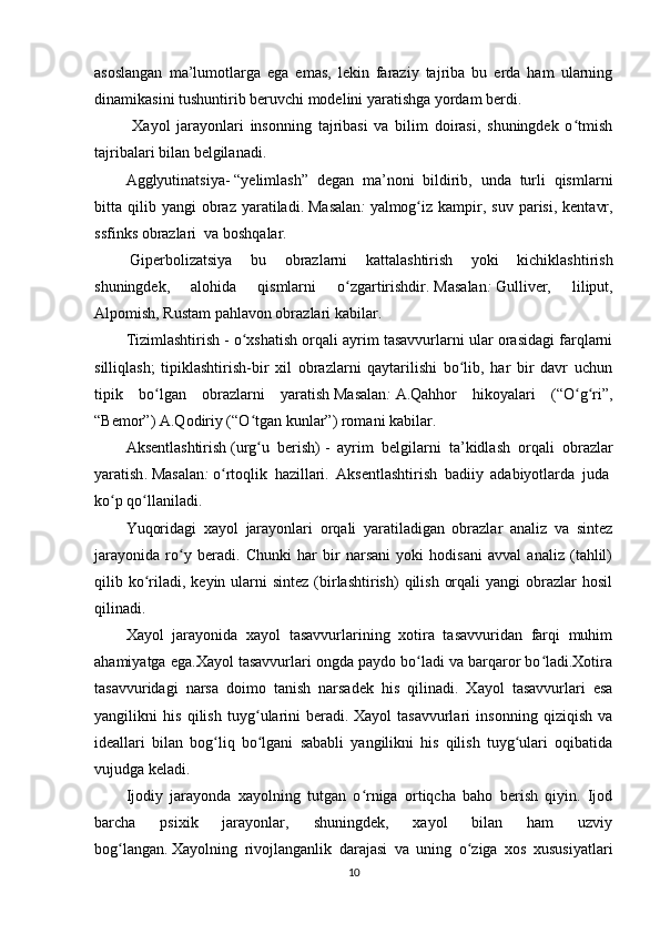 asoslangan   ma’lumotlarga   ega   emas,   lekin   faraziy   tajriba   bu   erda   ham   ularning
dinamikasini tushuntirib beruvchi modelini yaratishga yordam berdi.
  Xayol   jarayonlari   insonning   tajribasi   va   bilim   doirasi,   shuningdek   o tmishʻ
tajribalari bilan belgilanadi.
Agglyutinatsiya -   “y elimlash ”   degan   ma’noni   bildirib,   unda   turli   qismlarni
bitta  qilib  yangi   obraz  yaratiladi.   Masalan :   yalmog iz  kampir,  suv   parisi,   kentavr,	
ʻ
s sfinks   obrazlari    va boshqalar.
  Giperbolizatsiya   bu   obrazlarni   kattalashtirish   yoki   kichiklashtirish
shuningdek,   alohida   qismlarni   o zgartirishdir.	
ʻ   Masalan :   Gulliver,   liliput,
Alpomish, Rustam pahlavon obrazlari kabilar.
Tizimlashtirish   - o xshatish orqali ayrim tasavvurlarni ular orasidagi farqlarni	
ʻ
silliqlash;   tipiklashtirish-bir   xil   obrazlarni   qaytarilishi   bo lib,   har   bir   davr   uchun	
ʻ
tipik   bo lgan   obrazlarni   yaratish	
ʻ   Masalan :   A.Qahhor   hikoyalari   (“O g ri”,	ʻ ʻ
“Bemor”) A.Qodiriy (“O tgan kunlar”) romani kabilar.	
ʻ
Aksentlashtirish   (urg u   berish)
ʻ   -   ayrim   belgilarni   ta’kidlash   orqali   obrazlar
yaratish .   Masalan :   o rtoqlik   hazillari.   Aksentlashtirish   badiiy   adabiyotlarda   juda	
ʻ  
ko p qo llaniladi.	
ʻ ʻ
Yuqoridagi   xayol   jarayonlari   orqali   yaratiladigan   obrazlar   analiz   va   sintez
jarayonida   ro y   beradi.   Chunki   har   bir   narsani   yoki   hodisani   avval   analiz   (tahlil)	
ʻ
qilib ko riladi,  keyin ularni  sintez  (birlashtirish)  qilish  orqali   yangi  obrazlar   hosil	
ʻ
qilinadi.
Xayol   jarayonida   xayol   tasavvurlarining   xotira   tasavvuridan   farqi   muhim
ahamiyatga ega.Xayol tasavvurlari ongda paydo bo ladi va barqaror bo ladi.Xotira	
ʻ ʻ
tasavvuridagi   narsa   doimo   tanish   narsadek   his   qilinadi.   Xayol   tasavvurlari   esa
yangilikni   his   qilish   tuyg ularini   beradi.	
ʻ   Xayol   tasavvurlari   insonning   qiziqish   va
ideallari   bilan   bog liq   bo lgani   sababli   yangilikni   his   qilish   tuyg ulari   oqibatida	
ʻ ʻ ʻ
vujudga keladi.  
Ijodiy   jarayonda   xayolning   tutgan   o rniga   ortiqcha   baho   berish   qiyin.   Ijod	
ʻ
barcha   psixik   jarayonlar,   shuningdek,   xayol   bilan   ham   uzviy
bog langan	
ʻ .   Xayolning   rivojlanganlik   darajasi   va   uning   o ziga   xos   xususiyatlari	ʻ
10 