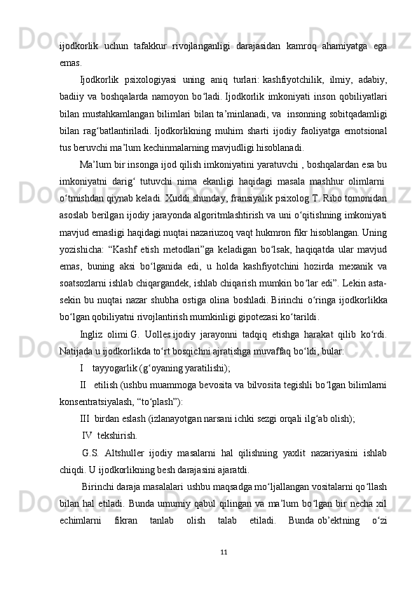 ijodkorlik   uchun   tafakkur   rivojlanganligi   darajasidan   kamroq   ahamiyatga   ega
emas .
Ijodkorlik   psixologiyasi   uning   aniq   turlari:   kashfiyotchilik,   ilmiy,   adabiy,
badiiy   va   boshqalarda   namoyon   bo ladi.ʻ   Ijodkorlik   imkoniyati   inson   qobiliyatlari
bilan mustahkamlangan bilimlari bilan ta’minlanadi, va     insonning sobitqadamligi
bilan   rag batlantiriladi.	
ʻ   Ijodkorlikning   muhim   sharti   ijodiy   faoliyatga   emotsional
tus beruvchi ma’lum kechinmalarning mavjudligi hisoblanadi.
Ma’lum bir insonga ijod qilish imkoniyatini yaratuvchi , boshqalardan esa bu
imkoniyatni   darig   tutuvchi   nima   ekanligi   haqidagi   masala   mashhur   olimlarni	
ʻ  
o tmishdan qiynab keladi. Xuddi shunday, fransiyalik psixolog T. Ribo tomonidan	
ʻ
asoslab berilgan ijodiy jarayonda algoritmlashtirish va uni o qitishning imkoniyati	
ʻ
mavjud emasligi haqidagi nuqtai nazariuzoq vaqt hukmron fikr hisoblangan. Uning
yozishicha:   “Kashf   etish   metodlari”ga   keladigan   bo lsak,   haqiqatda   ular   mavjud	
ʻ
emas,   buning   aksi   bo lganida   edi,   u   holda   kashfiyotchini   hozirda   mexanik   va	
ʻ
soatsozlarni ishlab chiqargandek, ishlab chiqarish mumkin bo lar edi”. Lekin asta-	
ʻ
sekin   bu   nuqtai   nazar   shubha   ostiga   olina   boshladi .   Birinchi   o ringa   ijodkorlikka	
ʻ
bo lgan qobiliyatni rivojlantirish mumkinligi gipotezasi ko tarildi	
ʻ ʻ .
Ingliz   olimi   G.   Uolles   ijodiy   jarayonni   tadqiq   etishga   harakat   qilib   ko rdi.	
ʻ
Natijada u ijodkorlikda to rt bosqichni ajratishga muvaffaq bo ldi, bular: 	
ʻ ʻ
I         tayyogarlik   (g oyaning yaratilishi); 	
ʻ
II       etilish   (ushbu muammoga bevosita va bilvosita tegishli bo lgan bilimlarni	
ʻ
konsentratsiyalash,  “ to plash	
ʻ ” ) :  
III     birdan eslash   (izlanayotgan narsani ichki sezgi orqali ilg ab olish);	
ʻ
 IV   tekshirish .
  G.S.   Altshuller   ijodiy   masalarni   hal   qilishning   yaxlit   nazariyasini   ishlab
chiqdi. U ijodkorlikning besh darajasini ajaratdi.
  Birinchi daraja masalalari   ushbu maqsadga mo ljallangan vositalarni qo llash	
ʻ ʻ
bilan   hal   etiladi.   Bunda   umumiy   qabul   qilingan   va   ma’lum   bo lgan   bir   necha   xil	
ʻ
echimlarni   fikran   tanlab   olish   talab   etiladi.   Bunda   ob’ekt ning   o zi	
ʻ
11 