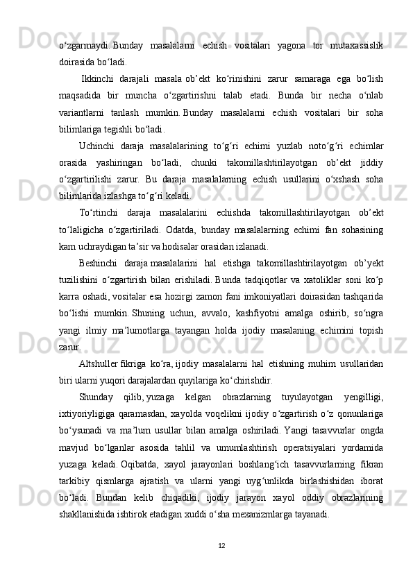 o zgarmaydiʻ .   Bunday   masalalarni   echish   vositalari   yagona   tor   mutaxassislik
doirasida bo ladi.	
ʻ
  Ikkinchi   darajali   masala   ob’ekt   ko rinishini   zarur   samaraga   ega   bo lish	
ʻ ʻ
maqsadida   bir   muncha   o zgartirishni   talab   etadi.   Bunda   bir   necha   o nlab	
ʻ ʻ
variantlarni   tanlash   mumkin .   Bunday   masalalarni   echish   vositalari   bir   soha
bilimlariga tegishli bo ladi	
ʻ .  
Uchinchi   daraja   masalalari ning   to g ri   echimi   yuzlab   noto g ri   echimlar	
ʻ ʻ ʻ ʻ
orasida   yashiringan   bo ladi,   chunki   takomillashtirilayotgan   ob’ekt   jiddiy	
ʻ
o zgartirilishi   zarur.   Bu   daraja   masalalarning   echish   usullarini   o xshash   soha	
ʻ ʻ
bilimlarida izlashga to g ri keladi.	
ʻ ʻ  
To rtinchi   daraja   masalalari	
ʻ ni   echishda   takomillashtirilayotgan   ob’ekt
to laligicha   o zgartiriladi.   Odatda,   bunday   masalalarning   echimi   fan   sohasining	
ʻ ʻ
kam uchraydigan ta’sir va hodisalar orasidan izlanadi.  
Beshinchi   daraja   masalalari ni   hal   etishga   takomillashtirilayotgan   ob’ y ekt
tuzilishini   o zgartirish   bilan   erishiladi	
ʻ .   Bunda   tadqiqotlar   va   xatoliklar   soni   ko p	ʻ
karra oshadi ,   vositalar  esa  hozirgi  zamon  fani  imkoniyatlari  doirasidan  tashqarida
bo lishi   mumkin	
ʻ .   S h uning   uchun,   avvalo,   kashfiyotni   amalga   oshirib,   so ngra	ʻ
yangi   ilmiy   ma’lumotlarga   tayangan   holda   ijodiy   masalaning   echimini   topish
zarur .
Altshuller   fikriga   ko ra	
ʻ ,   ijodiy   masalalarni   hal   etishning   muhim   usullaridan
biri ularni yuqori darajalardan quyilariga ko chirishdir	
ʻ .
S h unday   qilib ,   yuzaga   kelgan   obrazlarning   tuyulayotgan   y engilligi,
ixtiyoriyligiga   qaramasdan,   xayolda   voqelikni   ijodiy   o zgartirish   o z   qonunlariga	
ʻ ʻ
bo ysunadi   va   ma’lum   usullar   bilan   amalga   oshiriladi	
ʻ .   Y a ngi   tasavvurlar   ongda
mavjud   bo lganlar   asosida   tahlil   va   umumlashtirish   operatsiyalari   yordamida	
ʻ
yuzaga   keladi .   Oqibatda,   xayol   jarayonlari   boshlang ich   tasavvurlarning   fikran	
ʻ
tarkibiy   qismlarga   ajratish   va   ularni   yangi   uyg unlikda   birlashishidan   iborat	
ʻ
bo ladi.   Bundan   kelib   chiqadiki,   ijodiy   jarayon   xayol   oddiy   obrazlarining	
ʻ
shakllanishida ishtirok etadigan xuddi o sha mexanizmlarga tayanadi.	
ʻ
12 