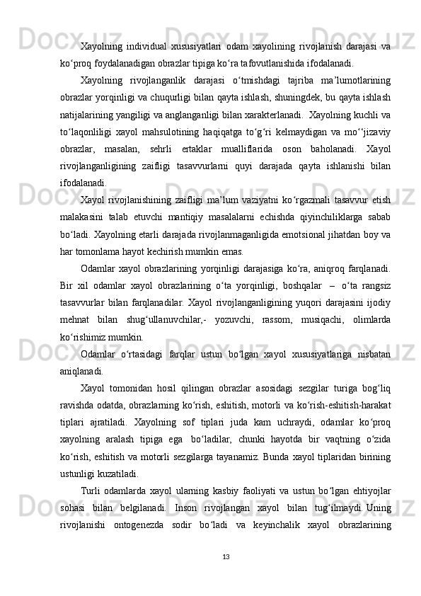 Xayolning   individual   xususiyatlari   odam   xayolining   rivojlanish   darajasi   va
ko proq foydalanadigan obrazlar tipiga ko ra tafovutlanishida ifodalanadi.ʻ ʻ
Xayolning   rivojlanganlik   darajasi   o tmishdagi   tajriba   ma’lumotlarining	
ʻ
obrazlar yorqinligi va chuqurligi bilan qayta ishlash, shuningdek, bu qayta ishlash
natijalarining yangiligi va anglanganligi bilan xarakterlanadi.  Xayolning kuchli va
to laqonliligi   xayol   mahsulotining   haqiqatga   to g ri   kelmaydigan   va   mo ‘jizaviy	
ʻ ʻ ʻ ʻ
obrazlar,   masalan,   sehrli   ertaklar   mualliflarida   oson   baholanadi.   Xayol
rivojlanganligining   zaifligi   tasavvurlarni   quyi   darajada   qayta   ishlanishi   bilan
ifodalanadi. 
Xayol   rivojlanishining   zaifligi   ma’lum   vaziyatni   ko rgazmali   tasavvur   etish	
ʻ
malakasini   talab   etuvchi   mantiqiy   masalalarni   echishda   qiyinchiliklarga   sabab
bo ladi. Xayolning etarli darajada rivojlanmaganligida emotsional jihatdan boy va	
ʻ
har tomonlama hayot kechirish mumkin emas.
Odamlar   xayol   obrazlarining   yorqinligi   darajasiga   ko ra,   aniqroq   farqlanadi.	
ʻ
Bir   xil   odamlar   xayol   obrazlarining   o ta   yorqinligi,   boshqalar	
ʻ     –     o ta   rangsiz	ʻ
tasavvurlar   bilan   farqlanadilar.   Xayol   rivojlanganligining   yuqori   darajasini   ijodiy
mehnat   bilan   shug ullanuvchilar,-   yozuvchi,   rassom,   musiqachi,   olimlarda	
ʻ
ko rishimiz mumkin.	
ʻ
Odamlar   o rtasidagi   farqlar   ustun   bo lgan   xayol   xususiyatlariga   nisbatan	
ʻ ʻ
aniqlanadi. 
Xayol   tomonidan   hosil   qilingan   obrazlar   asosidagi   sezgilar   turiga   bog liq	
ʻ
ravishda odatda, obrazlarning ko rish, eshitish, motorli va ko rish-eshitish-harakat	
ʻ ʻ
tiplari   ajratiladi.   Xayolning   sof   tiplari   juda   kam   uchraydi,   odamlar   ko proq	
ʻ
xayolning   aralash   tipiga   ega     bo ladilar,   chunki   hayotda   bir   vaqtning   o zida	
ʻ ʻ
ko rish, eshitish va motorli  sezgilarga tayanamiz. Bunda xayol tiplaridan birining	
ʻ
ustunligi kuzatiladi.
Turli   odamlarda   xayol   ularning   kasbiy   faoliyati   va   ustun   bo lgan   ehtiyojlar	
ʻ
sohasi   bilan   belgilanadi.   Inson   rivojlangan   xayol   bilan   tug ilmaydi.
ʻ   Uning
rivojlanishi   ontogenezda   sodir   bo ladi   va   keyinchalik   xayol   obrazlarining	
ʻ
13 