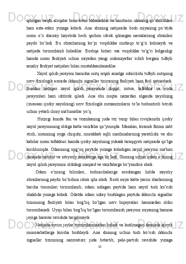 qilingan vaqtli aloqalar birin-ketin tiklanadilar va binobarin ularning qo shilishlariʻ
ham   asta-sekin   yuzaga   keladi.   Ana   shuning   natijasida   bosh   miyaning   po stida	
ʻ
inson   o z   shaxsiy   hayotida   hech   qachon   idrok   qilmagan   narsalarning   obrazlari	
ʻ
paydo   bo ladi.   Bu   obrazlarning   ko pi   voqelikka   mutlaqo   to g ri   kelmaydi   va	
ʻ ʻ ʻ ʻ
natijada   tormozlanib   holadilar.   Boshqa   birlari   esa   voqelikka   to g ri   kelganligi	
ʻ ʻ
hamda   inson   faoliyati   uchun   miyadan   yangi   imkoniyatlar   ochib   bergani   tufayli
amaliy faoliyat natijalari bilan mustahkamlanadilar.
 Xayol qilish jarayoni hamisha nutq orqali amalga oshirilishi tufayli nutqning
nerv-fiziologik asosida ikkinchi signallar tizimining faoliyati ham faol qatnashadi.
Bundan   tashqari   xayol   qilish   jarayonida   diqqat,   xotira,   tafakkur   va   iroda
jarayonlari   ham   ishtirok   qiladi.   Ana   shu   nuqtai   nazardan   olganda   xayolning
(xususan   ijodiy   xayolning)   nerv   fiziologik   mexanizmlarni   to la   tushuntirib   berish	
ʻ
uchun yetarli ilmiy ma'lumotlar yo q.	
ʻ
  Hozirgi   kunda   fan   va   texnikaning   juda   tez   temp   bilan   rivojlanishi   ijodiy
xayol jarayonining oldiga katta vazifalar qo ymoqda. Masalan, kosmik fazoni zabt	
ʻ
etish,   insonning   oyga   chiqishi,   murakkab   aqlli   mashinalarning   yaratilishi   va   shu
kabilar inson tafakkuri hamda ijodiy xayolning yuksak taraqqyoti natijasida qo lga	
ʻ
kiritilmoqda.   Odamning   uyg oq   paytida   yuzaga   keladigan   xayol   jarayoni   ma'lum	
ʻ
darajada tartibot va ixtiyoriy xarakterga ega bo ladi. Shuning uchun odam o zining	
ʻ ʻ
xayol qilish jarayonini oldidagi maqsad va vazifalarga bo ysindira oladi. 	
ʻ
Odam   o zining   bilimlari,   tushunchalariga   asoslangan   holda   xayoliy	
ʻ
obrazlarning paydo bo lishini idora qila oladi. Bosh miya katta yarim sharlarining	
ʻ
barcha   tomonlari   tormozlanib,   odam   uxlagan   paytida   ham   xayol   tush   ko rish	
ʻ
shaklida   yuzaga   keladi.   Odatda   odam   uxlay   boshlagan   paytida   ikkinchi   signallar
tizimining   faoliyati   bilan   bog liq   bo lgan   nerv   hujayralari   hammadan   oldin	
ʻ ʻ
tormozlanadi. Uyqu bilan bog liq bo lgan tormozlanish jarayoni miyaning hamma	
ʻ ʻ
joyiga baravar ravishda tarqalmaydi. 
Natijada ayrim joylar tormozlanmasdan holadi va kutilmagan darajada ajoyib
munosabatlarga   kirisha   boshlaydi.   Ana   shuning   uchun   tush   ko rish   ikkinchi	
ʻ
signallar   tizimining   nazoratisiz   juda   betartib,   pala-partish   ravishda   yuzaga
15 