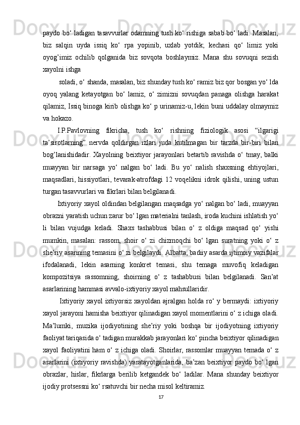 paydo bo‘ ladigan tasavvurlar odamning tush ko‘ rishiga sabab bo‘ ladi. Masalan,
biz   salqin   uyda   issiq   ko‘   rpa   yopinib,   uxlab   yotdik;   kechasi   qo‘   limiz   yoki
oyog’imiz   ochilib   qolganida   biz   sovqota   boshlaymiz.   Mana   shu   sovuqni   sezish
xayolni ishga
 soladi, o‘ shanda, masalan, biz shunday tush ko‘ ramiz biz qor bosgan yo‘ lda
oyoq   yalang   ketayotgan   bo‘   lamiz,   o‘   zimizni   sovuqdan   panaga   olishga   harakat
qilamiz, Issiq binoga kirib olishga ko‘ p urinamiz-u, lekin buni uddalay olmaymiz
va hokazo. 
I.P.Pavlovning   fikricha,   tush   ko‘   rishning   fiziologik   asosi   “ilgarigi
ta’sirotlarning”   nervda   qoldirgan   izlari   juda   kutilmagan   bir   tarzda   bir-biri   bilan
bog’lanishidadir.   Xayolning   beixtiyor   jarayonlari   betartib   ravishda   o‘   tmay,   balki
muayyan   bir   narsaga   yo‘   nalgan   bo‘   ladi.   Bu   yo‘   nalish   shaxsning   ehtiyojlari,
maqsadlari,   hissiyotlari,   tevarak-atrofdagi   12   voqelikni   idrok   qilishi,   uning   ustun
turgan tasavvurlari va fikrlari bilan belgilanadi. 
Ixtiyoriy xayol oldindan belgilangan maqsadga yo‘ nalgan bo‘ ladi, muayyan
obrazni yaratish uchun zarur bo‘ lgan materialni tanlash, iroda kuchini ishlatish yo‘
li   bilan   vujudga   keladi.   Shaxs   tashabbusi   bilan   o‘   z   oldiga   maqsad   qo‘   yishi
mumkin,   masalan:   rassom,   shoir   o‘   zi   chizmoqchi   bo‘   lgan   suratning   yoki   o‘   z
she’riy asarining temasini o‘ zi belgilaydi. Albatta, badiiy asarda ijtimoiy vazifalar
ifodalanadi,   lekin   asarning   konkret   temasi,   shu   temaga   muvofiq   keladigan
kompozitsiya   rassomning,   shoirning   o‘   z   tashabbusi   bilan   belgilanadi.   San’at
asarlarining hammasi avvalo-ixtiyoriy xayol mahsullaridir.
  Ixtiyoriy   xayol   ixtiyorsiz   xayoldan  ajralgan   holda  ro‘   y   bermaydi:   ixtiyoriy
xayol jarayoni hamisha beixtiyor qilinadigan xayol momentlarini o‘ z ichiga oladi.
Ma’lumki,   muzika   ijodiyotining   she’riy   yoki   boshqa   bir   ijodiyotning   ixtiyoriy
faoliyat tariqasida o‘ tadigan murakkab jarayonlari ko‘ pincha beixtiyor qilinadigan
xayol faoliyatini ham  o‘ z ichiga oladi. Shoirlar, rassomlar  muayyan temada o‘  z
asarlarini (ixtiyoriy ravishda) yaratayotganlarida, ba’zan beixtiyor paydo bo‘ lgan
obrazlar,   hislar,   fikrlarga   berilib   ketgandek   bo‘   ladilar.   Mana   shunday   beixtiyor
ijodiy protsessni ko‘ rsatuvchi bir necha misol keltiramiz. 
17 