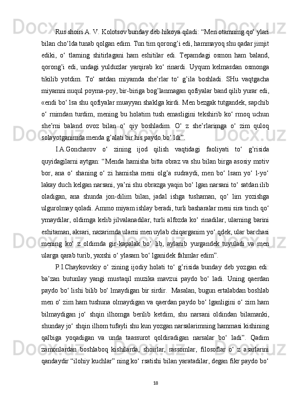 Rus shoiri A. V. Kolotsov bunday deb hikoya qiladi: “Men otamning qo‘ ylari
bilan cho‘lda tunab qolgan edim. Tun tim qorong’i edi, hammayoq shu qadar jimjit
ediki,   o‘   tlarning   shitirlagani   ham   eshitilar   edi.   Tepamdagi   osmon   ham   baland,
qorong’i   edi,   undagi   yulduzlar   yarqirab   ko‘   rinardi.   Uyqum   kelmasdan   osmonga
tikilib   yotdim.   To‘   satdan   miyamda   she’rlar   to‘   g’ila   boshladi.   SHu   vaqtgacha
miyamni nuqul poyma-poy, bir-biriga bog’lanmagan qofiyalar band qilib yurar edi,
«endi bo‘ lsa shu qofiyalar muayyan shaklga kirdi. Men bezgak tutgandek, sapchib
o‘   rnimdan   turdim,   mening   bu   holatim   tush   emasligini   tekshirib   ko‘   rmoq   uchun
she’rni   baland   ovoz   bilan   o‘   qiy   boshladim.   O‘   z   she’rlarimga   o‘   zim   quloq
solayotganimda menda g’alati bir his paydo bo‘ ldi”. 
I.A.Goncharov   o‘   zining   ijod   qilish   vaqtidagi   faoliyati   to‘   g’risida
quyidagilarni aytgan: “Menda hamisha bitta obraz va shu bilan birga asosiy motiv
bor,   ana   o‘   shaning   o‘   zi   hamisha   meni   olg’a   sudraydi,   men   bo‘   lsam   yo‘   l-yo‘
lakay duch kelgan narsani, ya’ni shu obrazga yaqin bo‘ lgan narsani to‘ satdan ilib
oladigan,   ana   shunda   jon-dilim   bilan,   jadal   ishga   tushaman,   qo‘   lim   yozishga
ulgurolmay qoladi. Ammo miyam ishlay beradi, turli basharalar meni sira tinch qo‘
ymaydilar, oldimga kelib jilvalanadilar, turli alfozda ko‘ rinadilar, ularning barini
eshitaman, aksari, nazarimda ularni men uylab chiqarganim yo‘ qdek, ular barchasi
mening   ko‘   z   oldimda   gir-kapalak   bo‘   lib,   aylanib   yurgandek   tuyuladi   va   men
ularga qarab turib, yaxshi o‘ ylasam bo‘ lganidek fahmlar edim”. 
P.I.Chaykovskiy   o‘   zining   ijodiy   holati   to‘   g’risida   bunday   deb   yozgan   edi:
ba’zan   butunlay   yangi   mustaqil   muzika   mavzui   paydo   bo‘   ladi.   Uning   qaerdan
paydo bo‘ lishi bilib bo‘ lmaydigan bir sirdir.  Masalan, bugun ertalabdan boshlab
men o‘ zim ham tushuna olmaydigan va qaerdan paydo bo‘ lganligini o‘ zim ham
bilmaydigan   jo‘   shqin   ilhomga   berilib   ketdim,   shu   narsani   oldindan   bilamanki,
shunday jo‘ shqin ilhom tufayli shu kun yozgan narsalarimning hammasi kishining
qalbiga   yoqadigan   va   unda   taassurot   qoldiradigan   narsalar   bo‘   ladi”.   Qadim
zamonlardan   boshlaboq   kishilarda,   shoirlar,   rassomlar,   filosoflar   o‘   z   asarlarini
qandaydir “ilohiy kuchlar” ning ko‘ rsatishi bilan yaratadilar, degan fikr paydo bo‘
18 