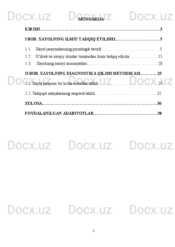                                                     MUNDARIJA 
KIRISH…………………………………………………………………………….3
I BOB. XAYOLNING ILMIY TADQIQ ETILISHI……………………………5
1.1. Xayol jarayonlarining psixologik tavsifi…………………………………….5
1.2. O zbek va xorijiy olimlar tomonidan ilmiy tadqiq etilishi…………………15ʻ
1.3.  Xayolning asosiy xususiyatlari…………………………………………….20
II BOB. XAYOLNING DIAGNOSTIKA QILISH METODIKASI………….25
2.1. Xayol jarayoni bo yicha metodlar tahlili …………………………………….25	
ʻ
2.2. Tadqiqot natijalarining emperik tahlili………………………………………32
XULOSA…………………………………………………………………………36
FOYDALANILGAN ADABIYOTLAR………………………………………..38
2 