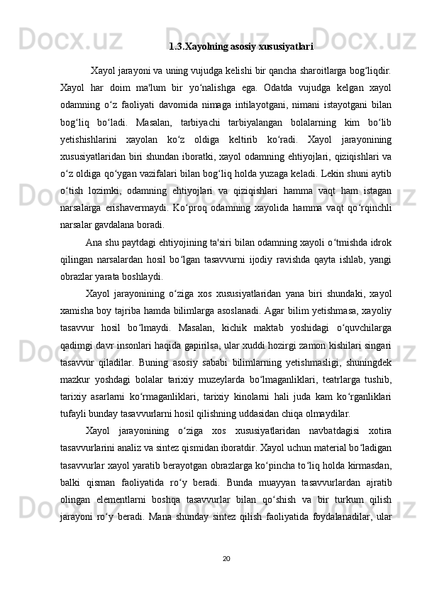 1.3 .Xayolning asosiy xususiyatlari
           Xayol jarayoni va uning vujudga kelishi bir qancha sharoitlarga bog liqdir.ʻ
Xayol   har   doim   ma'lum   bir   yo nalishga   ega.   Odatda   vujudga   kelgan   xayol	
ʻ
odamning   o z   faoliyati   davomida   nimaga   intilayotgani,   nimani   istayotgani   bilan	
ʻ
bog liq   bo ladi.   Masalan,   tarbiyachi   tarbiyalangan   bolalarning   kim   bo lib	
ʻ ʻ ʻ
yetishishlarini   xayolan   ko z   oldiga   keltirib   ko radi.   Xayol   jarayonining	
ʻ ʻ
xususiyatlaridan biri shundan iboratki, xayol  odamning ehtiyojlari, qiziqishlari va
o z oldiga qo ygan vazifalari bilan bog liq holda yuzaga keladi. Lekin shuni aytib	
ʻ ʻ ʻ
o tish   lozimki,   odamning   ehtiyojlari   va   qiziqishlari   hamma   vaqt   ham   istagan
ʻ
narsalarga   erishavermaydi.   Ko proq   odamning   xayolida   hamma   vaqt   qo rqinchli	
ʻ ʻ
narsalar gavdalana boradi. 
Ana shu paytdagi ehtiyojining ta'siri bilan odamning xayoli o tmishda idrok	
ʻ
qilingan   narsalardan   hosil   bo lgan   tasavvurni   ijodiy   ravishda   qayta   ishlab,   yangi	
ʻ
obrazlar yarata boshlaydi. 
Xayol   jarayonining   o ziga   xos   xususiyatlaridan   yana   biri   shundaki,   xayol
ʻ
xamisha boy tajriba hamda bilimlarga asoslanadi. Agar bilim yetishmasa, xayoliy
tasavvur   hosil   bo lmaydi.   Masalan,   kichik   maktab   yoshidagi   o quvchilarga	
ʻ ʻ
qadimgi davr insonlari haqida gapirilsa, ular xuddi hozirgi zamon kishilari singari
tasavvur   qiladilar.   Buning   asosiy   sababi   bilimlarning   yetishmasligi,   shuningdek
mazkur   yoshdagi   bolalar   tarixiy   muzeylarda   bo lmaganliklari,   teatrlarga   tushib,	
ʻ
tarixiy   asarlarni   ko rmaganliklari,   tarixiy   kinolarni   hali   juda   kam   ko rganliklari	
ʻ ʻ
tufayli bunday tasavvurlarni hosil qilishning uddasidan chiqa olmaydilar. 
Xayol   jarayonining   o ziga   xos   xususiyatlaridan   navbatdagisi   xotira	
ʻ
tasavvurlarini analiz va sintez qismidan iboratdir. Xayol uchun material bo ladigan	
ʻ
tasavvurlar xayol yaratib berayotgan obrazlarga ko pincha to liq holda kirmasdan,	
ʻ ʻ
balki   qisman   faoliyatida   ro y   beradi.   Bunda   muayyan   tasavvurlardan   ajratib	
ʻ
olingan   elementlarni   boshqa   tasavvurlar   bilan   qo shish   va   bir   turkum   qilish	
ʻ
jarayoni   ro y   beradi.   Mana   shunday   sintez   qilish   faoliyatida   foydalanadilar,   ular	
ʻ
20 