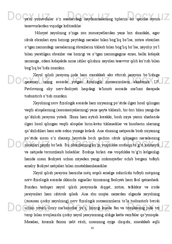 ya'ni   yozuvchilar   o z   asarlaridagi   haydnomalarning   tiplarini   bir   qancha   ayrimʻ
tasavvurlardan vujudga keltiradilar. 
Nihoyat   xayolning   o ziga   xos   xususiyatlaridan   yana   biri   shundaki,   agar	
ʻ
idrok obrazlari ayni hozirgi paytdagi narsalar bilan bog liq bo lsa, xotira obrazlari	
ʻ ʻ
o tgan zamondagi narsalarning obrazlarini tiklash bilan bog liq bo lsa, xayoliy yo l	
ʻ ʻ ʻ ʻ
bilan   yaratilgan   obrazlar   esa   hozirgi   va   o tgan   zamongagina   emas,   balki   kelajak	
ʻ
zamonga, odam kelajakda nima ishlar qilishini xayolan tasavvur qilib ko rish bilan	
ʻ
bog liq bo lishi mumkin. 	
ʻ ʻ
Xayol   qilish   jarayoni   juda   ham   murakkab   aks   ettirish   jarayoni   bo lishiga	
ʻ
qaramay,   uning   asosida   yotgan   fiziologik   mexanizmlarni   akademik.   I.P.
Pavlovning   oliy   nerv-faoliyati   haqidagi   ta'limoti   asosida   ma'lum   darajada
tushuntirib o tish mumkin. 	
ʻ
Xayolning nerv fiziologik asosida ham miyaning po stida ilgari hosil qilingan	
ʻ
vaqtli aloqalarning (assosiasiyalarning) yana qayta tiklanib, bir-biri bilan yangicha
qo shilish  jarayoni   yotadi.  Shuni   ham   aytish  kerakki,  bosh   miya   yarim  sharlarida	
ʻ
ilgari   hosil   qilingan   vaqtli   aloqalar   birin-ketin   tiklanadilar   va   binobarin   ularning
qo shilishlari ham asta-sekin yuzaga keladi. Ana shuning natijasida bosh miyaning
ʻ
po stida   inson   o z   shaxsiy   hayotida   hech   qachon   idrok   qilmagan   narsalarning
ʻ ʻ
obrazlari paydo bo ladi. Bu obrazlarning ko pi voqelikka mutlaqo to g ri kelmaydi	
ʻ ʻ ʻ ʻ
va   natijada   tormozlanib   holadilar.   Boshqa   birlari   esa   voqelikka   to g ri   kelganligi	
ʻ ʻ
hamda   inson   faoliyati   uchun   miyadan   yangi   imkoniyatlar   ochib   bergani   tufayli
amaliy faoliyat natijalari bilan mustahkamlanadilar. 
Xayol qilish jarayoni hamisha nutq orqali amalga oshirilishi tufayli nutqning
nerv-fiziologik asosida ikkinchi signallar tizimining faoliyati ham faol qatnashadi.
Bundan   tashqari   xayol   qilish   jarayonida   diqqat,   xotira,   tafakkur   va   iroda
jarayonlari   ham   ishtirok   qiladi.   Ana   shu   nuqtai   nazardan   olganda   xayolning
(xususan   ijodiy   xayolning)   nerv   fiziologik   mexanizmlarni   to la   tushuntirib   berish	
ʻ
uchun   yetarli   ilmiy   ma'lumotlar   yo q.   hozirgi   kunda   fan   va   texnikaning   juda   tez	
ʻ
temp bilan rivojlanishi ijodiy xayol jarayonining oldiga katta vazifalar qo ymoqda.	
ʻ
Masalan,   kosmik   fazoni   zabt   etish,   insonning   oyga   chiqishi,   murakkab   aqlli
21 