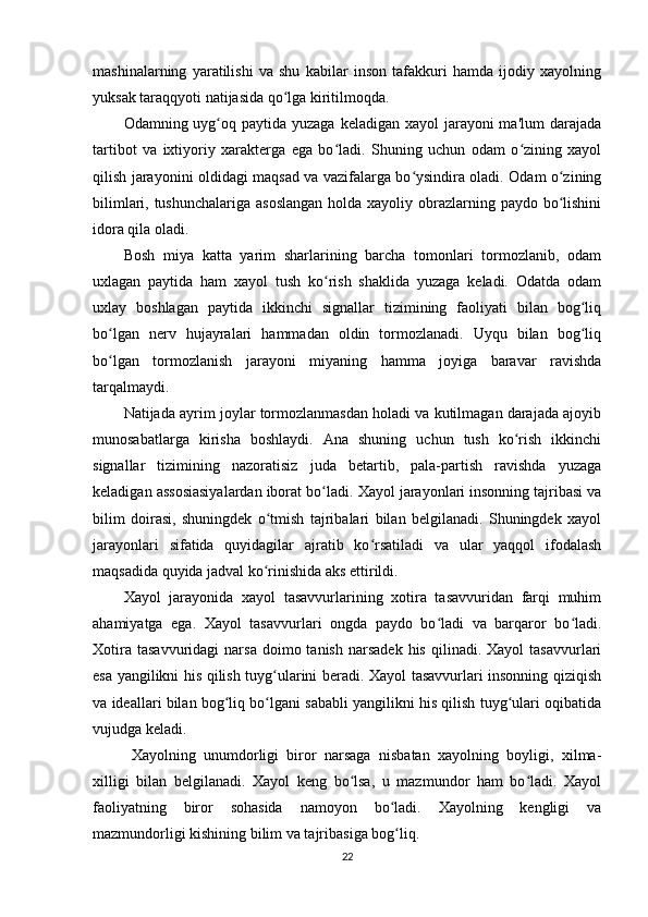 mashinalarning   yaratilishi   va   shu   kabilar   inson   tafakkuri   hamda   ijodiy   xayolning
yuksak taraqqyoti natijasida qo lga kiritilmoqda. ʻ
Odamning uyg oq paytida  yuzaga keladigan xayol  jarayoni  ma'lum  darajada	
ʻ
tartibot   va   ixtiyoriy   xarakterga   ega   bo ladi.   Shuning   uchun   odam   o zining   xayol	
ʻ ʻ
qilish jarayonini oldidagi maqsad va vazifalarga bo ysindira oladi. Odam o zining	
ʻ ʻ
bilimlari, tushunchalariga  asoslangan holda xayoliy obrazlarning paydo bo lishini	
ʻ
idora qila oladi. 
Bosh   miya   katta   yarim   sharlarining   barcha   tomonlari   tormozlanib,   odam
uxlagan   paytida   ham   xayol   tush   ko rish   shaklida   yuzaga   keladi.   Odatda   odam	
ʻ
uxlay   boshlagan   paytida   ikkinchi   signallar   tizimining   faoliyati   bilan   bog liq	
ʻ
bo lgan   nerv   hujayralari   hammadan   oldin   tormozlanadi.   Uyqu   bilan   bog liq	
ʻ ʻ
bo lgan   tormozlanish   jarayoni   miyaning   hamma   joyiga   baravar   ravishda
ʻ
tarqalmaydi. 
Natijada ayrim joylar tormozlanmasdan holadi va kutilmagan darajada ajoyib
munosabatlarga   kirisha   boshlaydi.   Ana   shuning   uchun   tush   ko rish   ikkinchi	
ʻ
signallar   tizimining   nazoratisiz   juda   betartib,   pala-partish   ravishda   yuzaga
keladigan assosiasiyalardan iborat bo ladi. 	
ʻ Xayol jarayonlari insonning tajribasi va
bilim   doirasi,   shuningdek   o tmish   tajribalari   bilan   belgilanadi.   Shuningdek   xayol	
ʻ
jarayonlari   sifatida   quyidagilar   ajratib   ko rsatiladi   va   ular   yaqqol   ifodalash	
ʻ
maqsadida quyida jadval ko rinishida aks ettirildi. 	
ʻ
Xayol   jarayonida   xayol   tasavvurlarining   xotira   tasavvuridan   farqi   muhim
ahamiyatga   ega.   Xayol   tasavvurlari   ongda   paydo   bo ladi   va   barqaror   bo ladi.	
ʻ ʻ
Xotira  tasavvuridagi   narsa  doimo  tanish   narsadek  his   qilinadi.  Xayol   tasavvurlari
esa yangilikni his qilish tuyg ularini beradi. Xayol tasavvurlari insonning qiziqish	
ʻ
va ideallari bilan bog liq bo lgani sababli yangilikni his qilish tuyg ulari oqibatida	
ʻ ʻ ʻ
vujudga keladi. 
Xayolning   unumdorligi   biror   narsaga   nisbatan   xayolning   boyligi,   xilma-
xilligi   bilan   belgilanadi.   Xayol   keng   bo lsa,   u   mazmundor   ham   bo ladi.   Xayol	
ʻ ʻ
faoliyatning   biror   sohasida   namoyon   bo ladi.   Xayolning   kengligi   va	
ʻ
mazmundorligi kishining bilim va tajribasiga bog liq. 
ʻ
22 