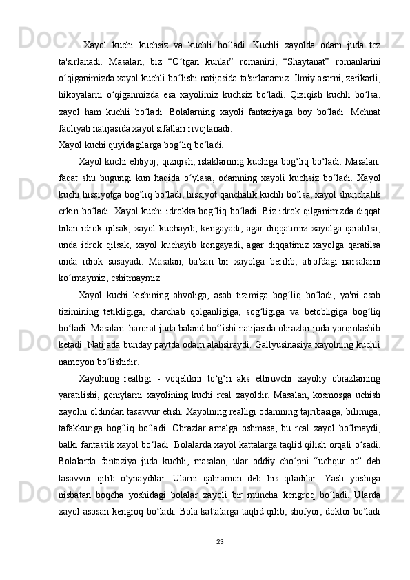 Xayol   kuchi   kuchsiz   va   kuchli   bo ladi.   Kuchli   xayolda   odam   juda   tezʻ
ta'sirlanadi.   Masalan,   biz   “O tgan   kunlar”   romanini,   “Shaytanat”   romanlarini	
ʻ
o qiganimizda xayol kuchli bo lishi natijasida ta'sirlanamiz. Ilmiy asarni, zerikarli,	
ʻ ʻ
hikoyalarni   o qiganmizda   esa   xayolimiz   kuchsiz   bo ladi.   Qiziqish   kuchli   bo lsa,	
ʻ ʻ ʻ
xayol   ham   kuchli   bo ladi.   Bolalarning   xayoli   fantaziyaga   boy   bo ladi.   Mehnat	
ʻ ʻ
faoliyati natijasida xayol sifatlari rivojlanadi. 
Xayol kuchi quyidagilarga bog liq bo ladi. 	
ʻ ʻ
Xayol kuchi  ehtiyoj, qiziqish, istaklarning kuchiga bog liq bo ladi. Masalan:	
ʻ ʻ
faqat   shu   bugungi   kun   haqida   o ylasa,   odamning   xayoli   kuchsiz   bo ladi.   Xayol	
ʻ ʻ
kuchi hissiyotga bog liq bo ladi, hissiyot qanchalik kuchli bo lsa, xayol shunchalik	
ʻ ʻ ʻ
erkin bo ladi. Xayol kuchi idrokka bog liq bo ladi. Biz idrok qilganimizda diqqat	
ʻ ʻ ʻ
bilan   idrok   qilsak,   xayol   kuchayib,   kengayadi,   agar   diqqatimiz   xayolga   qaratilsa,
unda   idrok   qilsak,   xayol   kuchayib   kengayadi,   agar   diqqatimiz   xayolga   qaratilsa
unda   idrok   susayadi.   Masalan,   ba'zan   bir   xayolga   berilib,   atrofdagi   narsalarni
ko rmaymiz, eshitmaymiz. 	
ʻ
Xayol   kuchi   kishining   ahvoliga,   asab   tizimiga   bog liq   bo ladi,   ya'ni   asab	
ʻ ʻ
tizimining   tetikligiga,   charchab   qolganligiga,   sog ligiga   va   betobligiga   bog liq	
ʻ ʻ
bo ladi. Masalan: harorat juda baland bo lishi natijasida obrazlar juda yorqinlashib	
ʻ ʻ
ketadi. Natijada bunday paytda odam alahsiraydi. Gallyusinasiya xayolning kuchli
namoyon bo lishidir. 	
ʻ
Xayolning   realligi   -   voqelikni   to g ri   aks   ettiruvchi   xayoliy   obrazlarning	
ʻ ʻ
yaratilishi,   geniylarni   xayolining   kuchi   real   xayoldir.   Masalan,   kosmosga   uchish
xayolni oldindan tasavvur etish. Xayolning realligi odamning tajribasiga, bilimiga,
tafakkuriga   bog liq   bo ladi.   Obrazlar   amalga   oshmasa,   bu   real   xayol   bo lmaydi,	
ʻ ʻ ʻ
balki fantastik xayol bo ladi. Bolalarda xayol kattalarga taqlid qilish orqali o sadi.	
ʻ ʻ
Bolalarda   fantaziya   juda   kuchli,   masalan,   ular   oddiy   cho pni   “uchqur   ot”   deb	
ʻ
tasavvur   qilib   o ynaydilar.   Ularni   qahramon   deb   his   qiladilar.   Yasli   yoshiga	
ʻ
nisbatan   boqcha   yoshidagi   bolalar   xayoli   bir   muncha   kengroq   bo ladi.   Ularda	
ʻ
xayol asosan kengroq bo ladi. Bola kattalarga taqlid qilib, shofyor, doktor bo ladi	
ʻ ʻ
23 