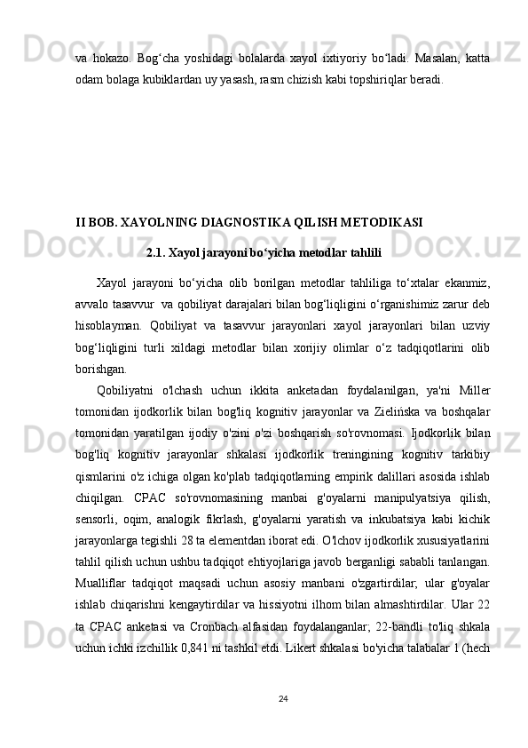 va   hokazo.   Bog cha   yoshidagi   bolalarda   xayol   ixtiyoriy   bo ladi.   Masalan,   kattaʻ ʻ
odam bolaga kubiklardan uy yasash, rasm chizish kabi topshiriqlar beradi.
II BOB. XAYOLNING DIAGNOSTIKA QILISH METODIKASI
                2.1. Xayol jarayoni bo yicha metodlar tahlili	
ʻ  
Xayol   jarayoni   bo‘yicha   olib   borilgan   metodlar   tahliliga   to‘xtalar   ekanmiz,
avvalo tasavvur  va qobiliyat darajalari bilan bog‘liqligini o‘rganishimiz zarur deb
hisoblayman.   Qobiliyat   va   tasavvur   jarayonlari   xayol   jarayonlari   bilan   uzviy
bog‘liqligini   turli   xildagi   metodlar   bilan   xorijiy   olimlar   o‘z   tadqiqotlarini   olib
borishgan.
Qobiliyatni   o'lchash   uchun   ikkita   anketadan   foydalanilgan,   ya'ni   Miller
tomonidan   ijodkorlik   bilan   bog'liq   kognitiv   jarayonlar   va   Zielińska   va   boshqalar
tomonidan   yaratilgan   ijodiy   o'zini   o'zi   boshqarish   so'rovnomasi.   Ijodkorlik   bilan
bog'liq   kognitiv   jarayonlar   shkalasi   ijodkorlik   treningining   kognitiv   tarkibiy
qismlarini o'z ichiga olgan ko'plab tadqiqotlarning empirik dalillari asosida ishlab
chiqilgan.   CPAC   so'rovnomasining   manbai   g'oyalarni   manipulyatsiya   qilish,
sensorli,   oqim,   analogik   fikrlash,   g'oyalarni   yaratish   va   inkubatsiya   kabi   kichik
jarayonlarga tegishli 28 ta elementdan iborat edi. O'lchov ijodkorlik xususiyatlarini
tahlil qilish uchun ushbu tadqiqot ehtiyojlariga javob berganligi sababli tanlangan.
Mualliflar   tadqiqot   maqsadi   uchun   asosiy   manbani   o'zgartirdilar;   ular   g'oyalar
ishlab  chiqarishni  kengaytirdilar   va  hissiyotni   ilhom  bilan  almashtirdilar.  Ular   22
ta   CPAC   anketasi   va   Cronbach   alfasidan   foydalanganlar;   22-bandli   to'liq   shkala
uchun ichki izchillik 0,841 ni tashkil etdi. Likert shkalasi bo'yicha talabalar 1 (hech
24 