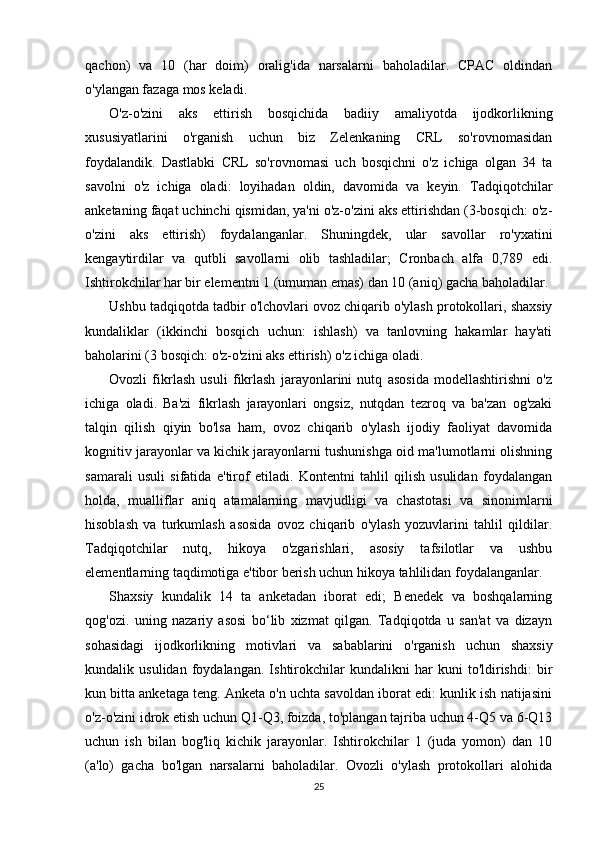 qachon)   va   10   (har   doim)   oralig'ida   narsalarni   baholadilar.   CPAC   oldindan
o'ylangan fazaga mos keladi.
O'z-o'zini   aks   ettirish   bosqichida   badiiy   amaliyotda   ijodkorlikning
xususiyatlarini   o'rganish   uchun   biz   Zelenkaning   CRL   so'rovnomasidan
foydalandik.   Dastlabki   CRL   so'rovnomasi   uch   bosqichni   o'z   ichiga   olgan   34   ta
savolni   o'z   ichiga   oladi:   loyihadan   oldin,   davomida   va   keyin.   Tadqiqotchilar
anketaning faqat uchinchi qismidan, ya'ni o'z-o'zini aks ettirishdan (3-bosqich: o'z-
o'zini   aks   ettirish)   foydalanganlar.   Shuningdek,   ular   savollar   ro'yxatini
kengaytirdilar   va   qutbli   savollarni   olib   tashladilar;   Cronbach   alfa   0,789   edi.
Ishtirokchilar har bir elementni 1 (umuman emas) dan 10 (aniq) gacha baholadilar.
Ushbu tadqiqotda tadbir o'lchovlari ovoz chiqarib o'ylash protokollari, shaxsiy
kundaliklar   (ikkinchi   bosqich   uchun:   ishlash)   va   tanlovning   hakamlar   hay'ati
baholarini (3 bosqich: o'z-o'zini aks ettirish) o'z ichiga oladi. 
Ovozli   fikrlash   usuli   fikrlash   jarayonlarini   nutq   asosida   modellashtirishni   o'z
ichiga   oladi.   Ba'zi   fikrlash   jarayonlari   ongsiz,   nutqdan   tezroq   va   ba'zan   og'zaki
talqin   qilish   qiyin   bo'lsa   ham,   ovoz   chiqarib   o'ylash   ijodiy   faoliyat   davomida
kognitiv jarayonlar va kichik jarayonlarni tushunishga oid ma'lumotlarni olishning
samarali   usuli   sifatida   e'tirof   etiladi.   Kontentni   tahlil   qilish   usulidan   foydalangan
holda,   mualliflar   aniq   atamalarning   mavjudligi   va   chastotasi   va   sinonimlarni
hisoblash   va   turkumlash   asosida   ovoz   chiqarib   o'ylash   yozuvlarini   tahlil   qildilar.
Tadqiqotchilar   nutq,   hikoya   o'zgarishlari,   asosiy   tafsilotlar   va   ushbu
elementlarning taqdimotiga e'tibor berish uchun hikoya tahlilidan foydalanganlar.
Shaxsiy   kundalik   14   ta   anketadan   iborat   edi;   Benedek   va   boshqalarning
qog'ozi.   uning   nazariy   asosi   bo‘lib   xizmat   qilgan.   Tadqiqotda   u   san'at   va   dizayn
sohasidagi   ijodkorlikning   motivlari   va   sabablarini   o'rganish   uchun   shaxsiy
kundalik   usulidan   foydalangan.   Ishtirokchilar   kundalikni   har   kuni   to'ldirishdi:   bir
kun bitta anketaga teng. Anketa o'n uchta savoldan iborat edi: kunlik ish natijasini
o'z-o'zini idrok etish uchun Q1-Q3, foizda, to'plangan tajriba uchun 4-Q5 va 6-Q13
uchun   ish   bilan   bog'liq   kichik   jarayonlar.   Ishtirokchilar   1   (juda   yomon)   dan   10
(a'lo)   gacha   bo'lgan   narsalarni   baholadilar.   Ovozli   o'ylash   protokollari   alohida
25