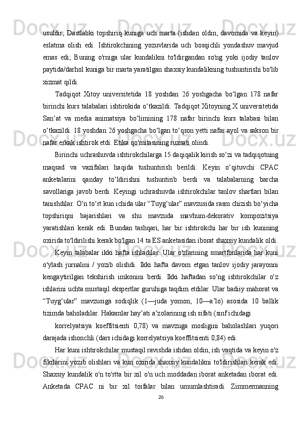 usuldir;   Dastlabki   topshiriq   kuniga   uch   marta   (ishdan   oldin,   davomida   va   keyin)
eslatma   olish   edi.   Ishtirokchining   yozuvlarida   uch   bosqichli   yondashuv   mavjud
emas   edi;   Buning   o'rniga   ular   kundalikni   to'ldirgandan   so'ng   yoki   ijodiy   tanlov
paytida/darhol kuniga bir marta yaratilgan shaxsiy kundalikning tushuntirishi bo'lib
xizmat qildi.
Tadqiqot   Xitoy   universitetida   18   yoshdan   26   yoshgacha   bo‘lgan   178   nafar
birinchi kurs talabalari ishtirokida o‘tkazildi. Tadqiqot Xitoyning X universitetida
San’at   va   media   animatsiya   bo‘limining   178   nafar   birinchi   kurs   talabasi   bilan
o‘tkazildi. 18 yoshdan 26 yoshgacha bo‘lgan to‘qson yetti nafar ayol va sakson bir
nafar erkak ishtirok etdi. Etika qo'mitasining ruxsati olindi.
Birinchi uchrashuvda ishtirokchilarga 15 daqiqalik kirish so‘zi va tadqiqotning
maqsad   va   vazifalari   haqida   tushuntirish   berildi.   Keyin   o‘qituvchi   CPAC
anketalarini   qanday   to‘ldirishni   tushuntirib   berdi   va   talabalarning   barcha
savollariga   javob   berdi.   Keyingi   uchrashuvda   ishtirokchilar   tanlov   shartlari   bilan
tanishdilar. O‘n to‘rt kun ichida ular “Tuyg‘ular” mavzusida rasm chizish bo‘yicha
topshiriqni   bajarishlari   va   shu   mavzuda   mavhum-dekorativ   kompozitsiya
yaratishlari   kerak   edi.   Bundan   tashqari,   har   bir   ishtirokchi   har   bir   ish   kunining
oxirida to'ldirilishi kerak bo'lgan 14 ta ES anketasidan iborat shaxsiy kundalik oldi.
Keyin   talabalar   ikki   hafta   ishladilar.   Ular   o'zlarining   smartfonlarida   har   kuni
o'ylash   jurnalini   /   yozib   olishdi.   Ikki   hafta   davom   etgan   tanlov   ijodiy   jarayonni
kengaytirilgan   tekshirish   imkonini   berdi.   Ikki   haftadan   so‘ng   ishtirokchilar   o‘z
ishlarini uchta mustaqil ekspertlar guruhiga taqdim etdilar. Ular badiiy mahorat va
“Tuyg‘ular”   mavzusiga   sodiqlik   (1—juda   yomon,   10—a lo)   asosida   10   ballikʼ
tizimda baholadilar. Hakamlar hay’ati a’zolarining ish sifati (sinf ichidagi 
korrelyatsiya   koeffitsienti   0,78)   va   mavzuga   mosligini   baholashlari   yuqori
darajada ishonchli (dars ichidagi korrelyatsiya koeffitsienti 0,84) edi. 
Har kuni ishtirokchilar mustaqil ravishda ishdan oldin, ish vaqtida va keyin o'z
fikrlarini yozib olishlari va kun oxirida shaxsiy kundalikni to'ldirishlari kerak edi.
Shaxsiy kundalik o'n to'rtta bir xil o'n uch moddadan iborat anketadan iborat edi.
Anketada   CPAC   ni   bir   xil   toifalar   bilan   umumlashtiradi.   Zimmermanning
26 