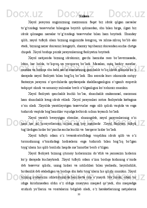                                                                    Xulosa
Xayol   jarayoni   ongimizning   mazmunini   faqat   biz   idrok   qilgan   narsalar
to g risidagi   tasavvurlar   bilangina   boyitib   qolmasdan,   shu   bilan   birga,   ilgari   bizʻ ʻ
idrok   qilmagan   narsalar   to g risidagi   tasavvurlar   bilan   ham   boyitadi.   Shunday	
ʻ ʻ
qilib,   xayol   tufayli   olam   bizning   ongimizda   kengroq,   va   xilma-xilroq   bo lib   aks	
ʻ
etadi, bizning nazar doiramiz kengayib, shaxsiy tajribamiz doirasidan ancha chetga
chiqadi. Xayol boshqa psixik jarayonlarning faoliyatini boyitadi. 
Xayol   natijasida   bizning   idrokimiz,   garchi   hamisha   raso   bo lavermasada,	
ʻ
lekin,   har   holda,   to liqroq   va   yorqinroq   bo ladi.   Masalan,   nutq   badiiy   suratlar,	
ʻ ʻ
muzika va boshqa shu kabi san’at asarlarining qanchalik to liq idrok qilinishi ko p	
ʻ ʻ
darajada   xayol   faoliyati   bilan   bog liq   bo ladi.   Shu   asosida   kurs   ishimizda   nutqiy	
ʻ ʻ
fantaziya   jarayoni   o‘quvchilarda   qaydarajada   shakllanganligini   o‘rganib   emperik
tadqiqot olindi va umumiy xulosalar berib o‘tilganligini ko‘rishimiz mumkin. 
Xayol   faoliyati   qanchalik   kuchli   bo lsa,   shunchalik   mukammal,   mazmuni	
ʻ
ham   shunchalik   keng   idrok   etiladi.   Xayol   jarayonlari   xotira   faoliyatida   kattagina
o rin   oladi.   Xayolda   yaratilayotgan   tasavvurlar   esga   olib   qolish   vaqtida   va   esga	
ʻ
tushirish vaqtida bog lanishlar vujudga keltirish uchun tayanch bo ladi. 	
ʻ ʻ
Xayol   yaratib   berayotgan   obrazlar,   shuningdek,   xayol   jarayonlariniig   o zi	
ʻ
ham   har   xil   hissiyotlarimiz   uchun   eng   boy   manbadir.   Xayol   faoliyati   tufayli
tug iladigan hislar ko pincha ancha kuchli va  barqaror hislar bo ladi. 	
ʻ ʻ ʻ
Xayol   tufayli   odam   o z   tevarak-atrofidagi   voqelikni   idrok   qilib   va   o z	
ʻ ʻ
turmushining   o tmishidagi   hodisalarni   esga   tushirish   bilan   bog liq   bo lgan	
ʻ ʻ ʻ
tuyg ularni his qilib borilishi haqida ma’lumotlar berib o‘tilgan.	
ʻ
Xayol   faoliyati   bizning   ijtimoiy   hislarimizni   do stlik   va   jamoaizm   hislarini	
ʻ
ko p   darajada   kuchaytiradi.   Xayol   tufayli   odam   o zini   boshqa   kishining   o rnida	
ʻ ʻ ʻ
deb   tasavvur   qilishi,   uning   hislari   va   intilishlari   bilan   yashashi,   hayrihohlik,
birdamlik deb ataladigan va boshqa shu kabi tuyg ularni his qilishi mumkin. Xayol	
ʻ
bizning   irodamizni   ishlatishimizda   ham   katta   rolь   o ynaydi.   Ma’lumki,   odam   bir	
ʻ
ishga   kirishmasdan   oldin   o z   oldiga   muayyan   maqsad   qo yadi,   shu   maqsadga	
ʻ ʻ
erishish   yo llarini   va   vositalarini   belgilab   oladi,   o z   harakatlarining   natijalarini	
ʻ ʻ
33 