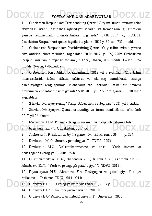 FOYDALANILGAN   ADABIYOTLAR
1. O‘bekiston Respublikasi Prezidentining Qarori "Oliy ma'lumoti mutaxassislar
tayyorlash   sifatini   oshirishda   iqtisodiyot   sohalari   va   tarmoqlarining   ishtirokini
yanada   kengaytirish   chora-tadbirlari   to'g'risida"   27.07.2017   y.,   PQ3151,
0'zbekiston Respublikasi qonun hujatlari to'plami, 2017 y. 30-son, 729- modda.
2. O‘zbekiston   Respublikasi   Prezidentining   Qarori   "Oliy   ta'lim   tizimin   yanada
rivojlantirish   chora-tadbirlari   tog'risida"   20.04.2017   y.,   PQ-2909   O'zbekiston
Respublikasi  qonun hujatlari  toplami, 2017 y., 18-son,  313-  modda, 19-son,  335-
modda, 24-son, 490-modda
3. O‘zbekiston   Respublikasi   Prezidentining   2018   yil   5   iyundagi   "Oliy   ta'lim
muassasalarida   ta'lim   sifatini   oshirish   va   ularning   mamlakatda   amalga
oshirilayotgan   keng   qamrovli   islohatlarda   faol   ishtirokini   ta'minlash   boyicha
qo'shimcha   chora-tadbirlar   to'g'risida"   5.06.2018   y.,   PQ-3775   Qarori.     2020   yil   7
avgustdagi 
4. S havkat Mirziyoyevning "Yangi Ozbekiston Strategiyasi" 2021-yil 9 sentabr
5. Shavkat   Mirziyoyev.   Qonun   ustuvorligi   va   inson   manfaatlarini   ta'minlash
2017-yil 26-oktabr
6. Mirziyoev SH.M. Buyuk kelajagimizni mard va oliyjanob xalqimiz bilar
7. birga quramiz. -T.: O'zbekiston, 2017.-B.
8. Anikeeva N. P. Education by the game. - M.: Education, 2004.- —p. 234.
9. Davletshin M. G. Umumiy psixologiya.  T., TDPU,  2002.
10. Davletshin   M.G,   Do‘stmuhammedova   va   bosh…   Yosh   davrlari   va
pedagogik psixologiya. T-2004. 85-b.
11. Dusmuxamedova   Sh.A.,   Nishonova   Z.T.,   Jalilova   S.X.,   Karimova   Sh.   K.,
Alimbaeva Sh.T.   “Yosh va pedagogik psixologiya” T. TDPU, 2013 .
12. Fayzullayeva   N.S.,   Akramova   F.A.   Pedagogika   va   psixologiya   //   o‘quv
qullanma. – Toshkent: TDIU, 2011.  291 b.
13. G‘oziyev E.G‘. “Psixologiya metodologiyasi” T, 2013 y. 
14. G‘oziyev E.G‘. “Umumiy psixologiya” T, 2010 y. 
15. G’oziyev E.G ‘  Psixologiya metodologiyasi.  T.: Universitet, 2002.
35 